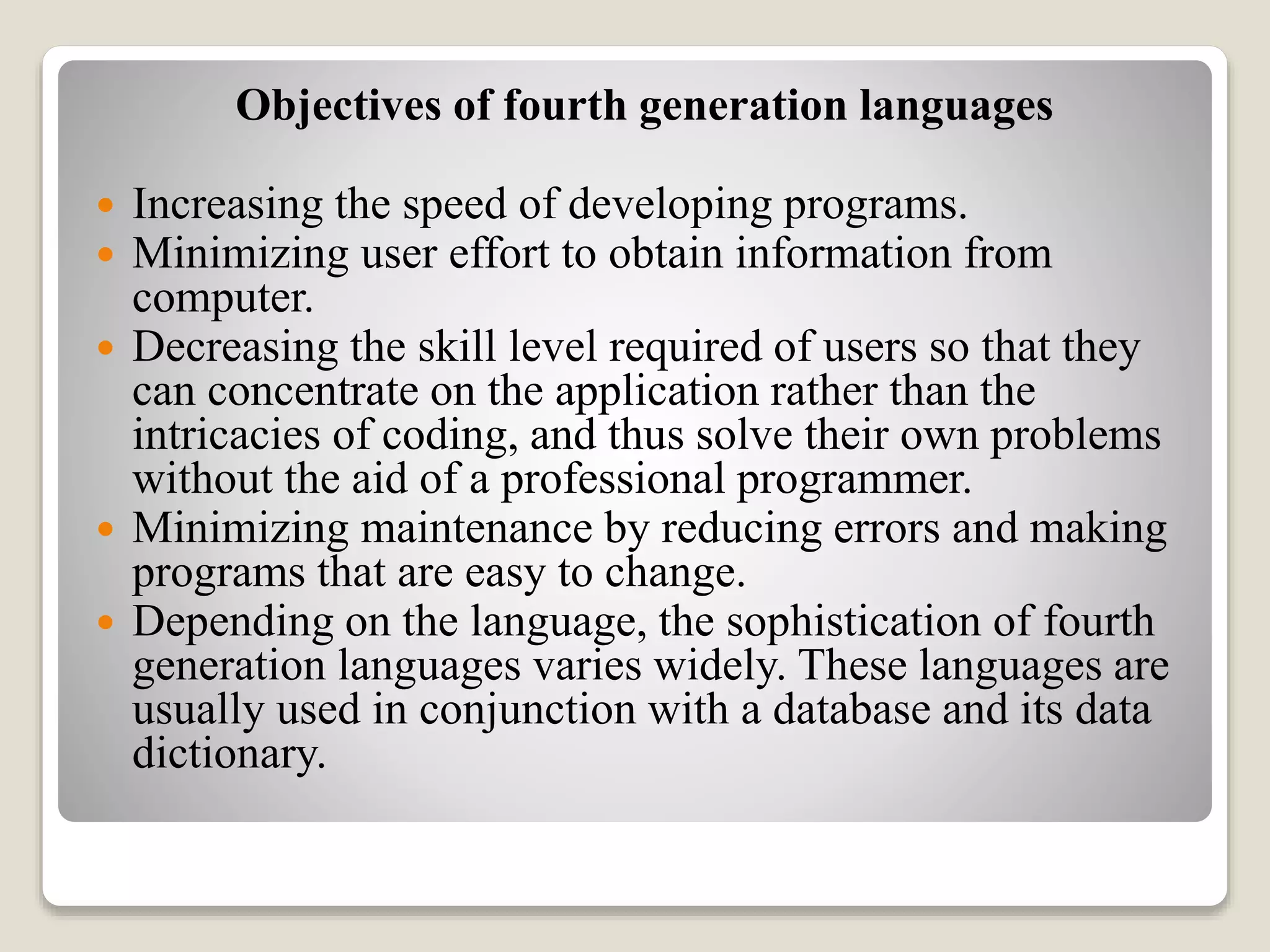 Objectives of fourth generation languages
 Increasing the speed of developing programs.
 Minimizing user effort to obtain information from
computer.
 Decreasing the skill level required of users so that they
can concentrate on the application rather than the
intricacies of coding, and thus solve their own problems
without the aid of a professional programmer.
 Minimizing maintenance by reducing errors and making
programs that are easy to change.
 Depending on the language, the sophistication of fourth
generation languages varies widely. These languages are
usually used in conjunction with a database and its data
dictionary.
 