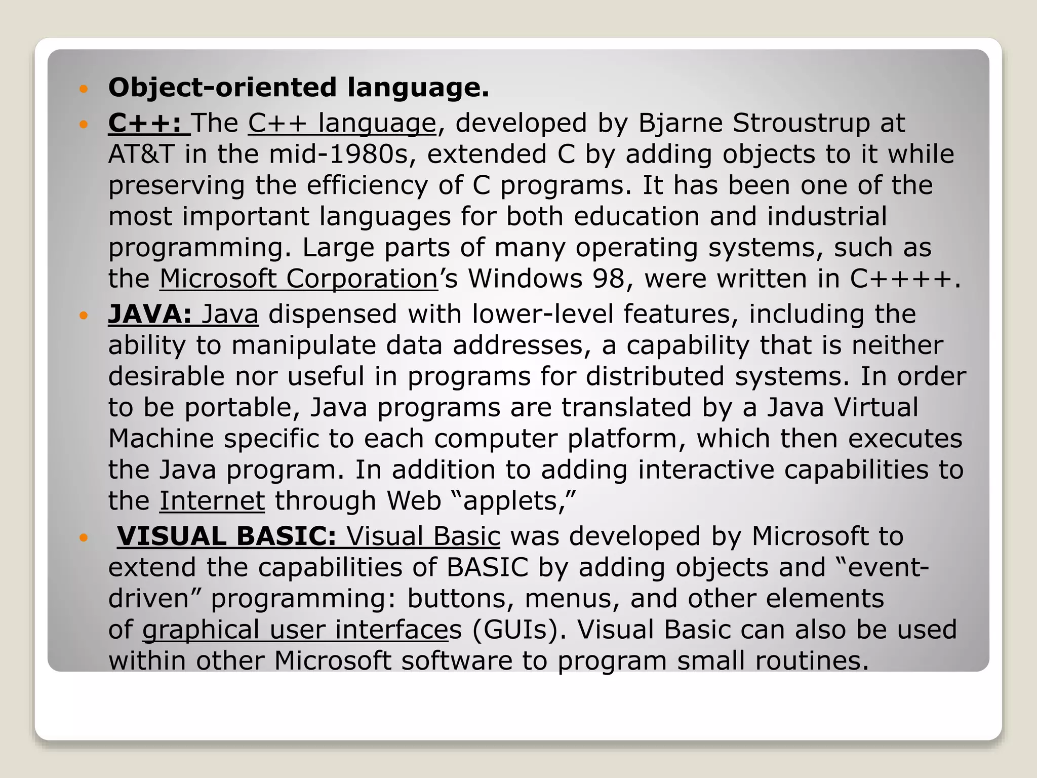  Object-oriented language.
 C++: The C++ language, developed by Bjarne Stroustrup at
AT&T in the mid-1980s, extended C by adding objects to it while
preserving the efficiency of C programs. It has been one of the
most important languages for both education and industrial
programming. Large parts of many operating systems, such as
the Microsoft Corporation’s Windows 98, were written in C++++.
 JAVA: Java dispensed with lower-level features, including the
ability to manipulate data addresses, a capability that is neither
desirable nor useful in programs for distributed systems. In order
to be portable, Java programs are translated by a Java Virtual
Machine specific to each computer platform, which then executes
the Java program. In addition to adding interactive capabilities to
the Internet through Web “applets,”
 VISUAL BASIC: Visual Basic was developed by Microsoft to
extend the capabilities of BASIC by adding objects and “event-
driven” programming: buttons, menus, and other elements
of graphical user interfaces (GUIs). Visual Basic can also be used
within other Microsoft software to program small routines.
 