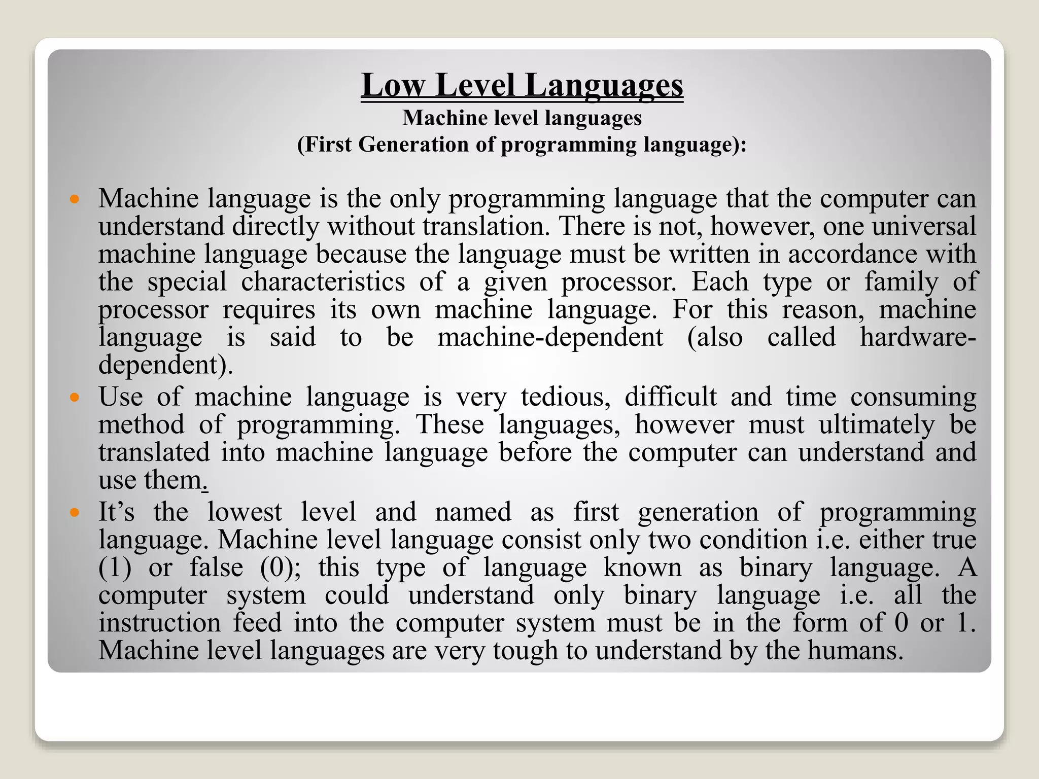 Low Level Languages
Machine level languages
(First Generation of programming language):
 Machine language is the only programming language that the computer can
understand directly without translation. There is not, however, one universal
machine language because the language must be written in accordance with
the special characteristics of a given processor. Each type or family of
processor requires its own machine language. For this reason, machine
language is said to be machine-dependent (also called hardware-
dependent).
 Use of machine language is very tedious, difficult and time consuming
method of programming. These languages, however must ultimately be
translated into machine language before the computer can understand and
use them.
 It’s the lowest level and named as first generation of programming
language. Machine level language consist only two condition i.e. either true
(1) or false (0); this type of language known as binary language. A
computer system could understand only binary language i.e. all the
instruction feed into the computer system must be in the form of 0 or 1.
Machine level languages are very tough to understand by the humans.
 