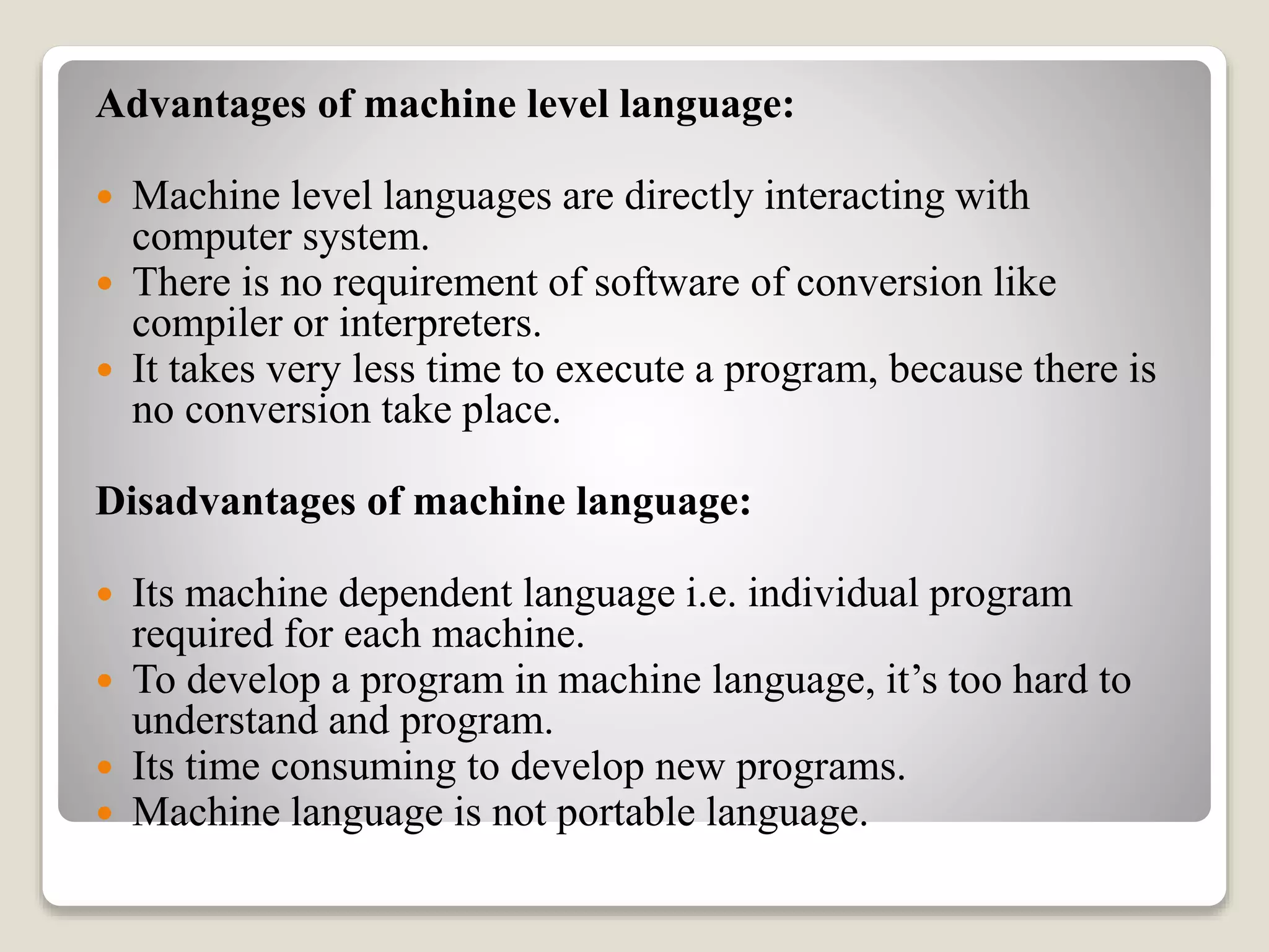 Advantages of machine level language:
 Machine level languages are directly interacting with
computer system.
 There is no requirement of software of conversion like
compiler or interpreters.
 It takes very less time to execute a program, because there is
no conversion take place.
Disadvantages of machine language:
 Its machine dependent language i.e. individual program
required for each machine.
 To develop a program in machine language, it’s too hard to
understand and program.
 Its time consuming to develop new programs.
 Machine language is not portable language.
 