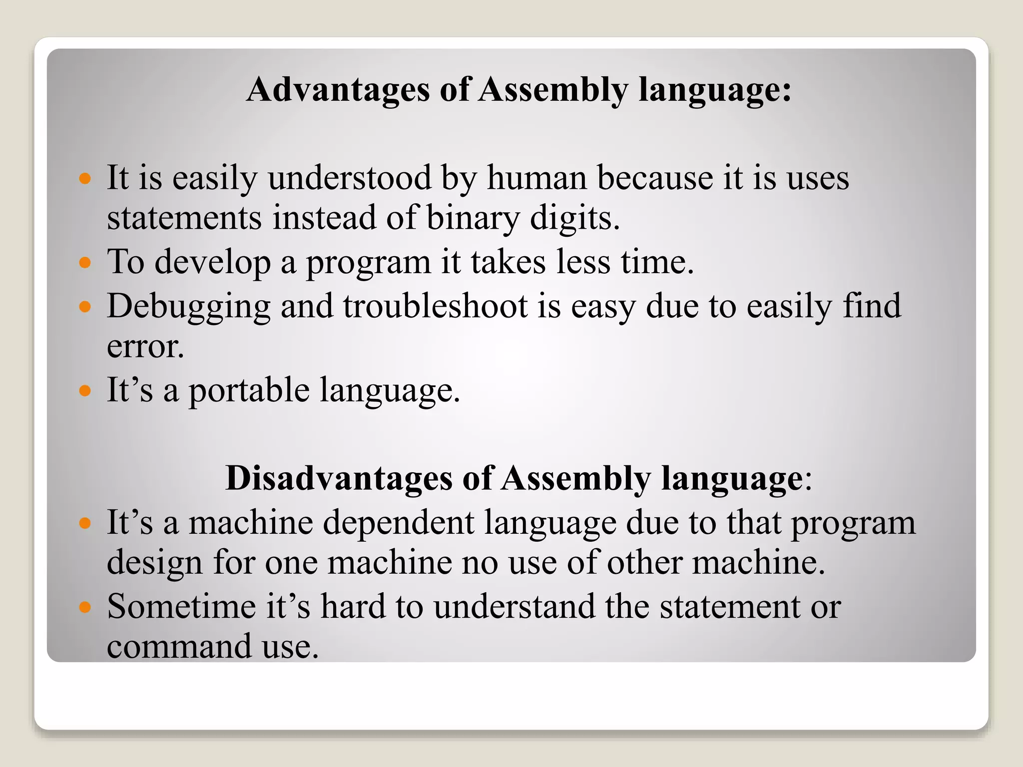 Advantages of Assembly language:
 It is easily understood by human because it is uses
statements instead of binary digits.
 To develop a program it takes less time.
 Debugging and troubleshoot is easy due to easily find
error.
 It’s a portable language.
Disadvantages of Assembly language:
 It’s a machine dependent language due to that program
design for one machine no use of other machine.
 Sometime it’s hard to understand the statement or
command use.
 