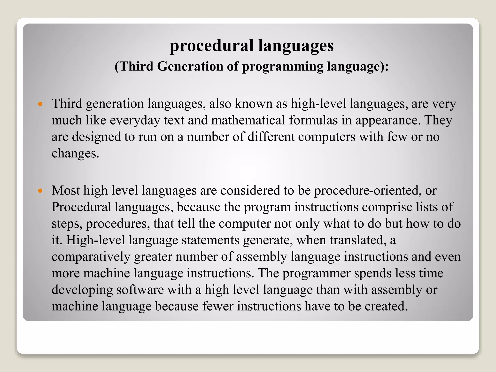 procedural languages
(Third Generation of programming language):
 Third generation languages, also known as high-level languages, are very
much like everyday text and mathematical formulas in appearance. They
are designed to run on a number of different computers with few or no
changes.
 Most high level languages are considered to be procedure-oriented, or
Procedural languages, because the program instructions comprise lists of
steps, procedures, that tell the computer not only what to do but how to do
it. High-level language statements generate, when translated, a
comparatively greater number of assembly language instructions and even
more machine language instructions. The programmer spends less time
developing software with a high level language than with assembly or
machine language because fewer instructions have to be created.
 