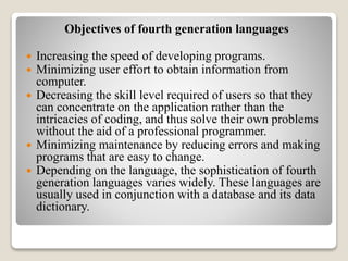Objectives of fourth generation languages
 Increasing the speed of developing programs.
 Minimizing user effort to obtain information from
computer.
 Decreasing the skill level required of users so that they
can concentrate on the application rather than the
intricacies of coding, and thus solve their own problems
without the aid of a professional programmer.
 Minimizing maintenance by reducing errors and making
programs that are easy to change.
 Depending on the language, the sophistication of fourth
generation languages varies widely. These languages are
usually used in conjunction with a database and its data
dictionary.
 