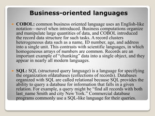 Business-oriented languages
 COBOL: common business oriented language uses an English-like
notation—novel when introduced. Business computations organize
and manipulate large quantities of data, and COBOL introduced
the record data structure for such tasks. A record clusters
heterogeneous data such as a name, ID number, age, and address
into a single unit. This contrasts with scientific languages, in which
homogeneous arrays of numbers are common. Records are an
important example of “chunking” data into a single object, and they
appear in nearly all modern languages.
 SQL: SQL (structured query language) is a language for specifying
the organization ofdatabases (collections of records). Databases
organized with SQL are called relational because SQL provides the
ability to query a database for information that falls in a given
relation. For example, a query might be “find all records with both
last_name Smith and city New York.” Commercial database
programs commonly use a SQL-like language for their queries.
 