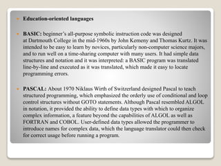  Education-oriented languages
 BASIC: beginner’s all-purpose symbolic instruction code was designed
at Dartmouth College in the mid-1960s by John Kemeny and Thomas Kurtz. It was
intended to be easy to learn by novices, particularly non-computer science majors,
and to run well on a time-sharing computer with many users. It had simple data
structures and notation and it was interpreted: a BASIC program was translated
line-by-line and executed as it was translated, which made it easy to locate
programming errors.
 PASCAL: About 1970 Niklaus Wirth of Switzerland designed Pascal to teach
structured programming, which emphasized the orderly use of conditional and loop
control structures without GOTO statements. Although Pascal resembled ALGOL
in notation, it provided the ability to define data types with which to organize
complex information, a feature beyond the capabilities of ALGOL as well as
FORTRAN and COBOL. User-defined data types allowed the programmer to
introduce names for complex data, which the language translator could then check
for correct usage before running a program.
 