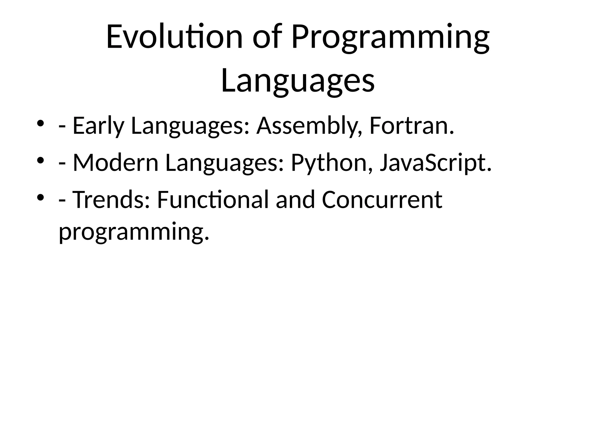 Evolution of Programming
Languages
• - Early Languages: Assembly, Fortran.
• - Modern Languages: Python, JavaScript.
• - Trends: Functional and Concurrent
programming.
 