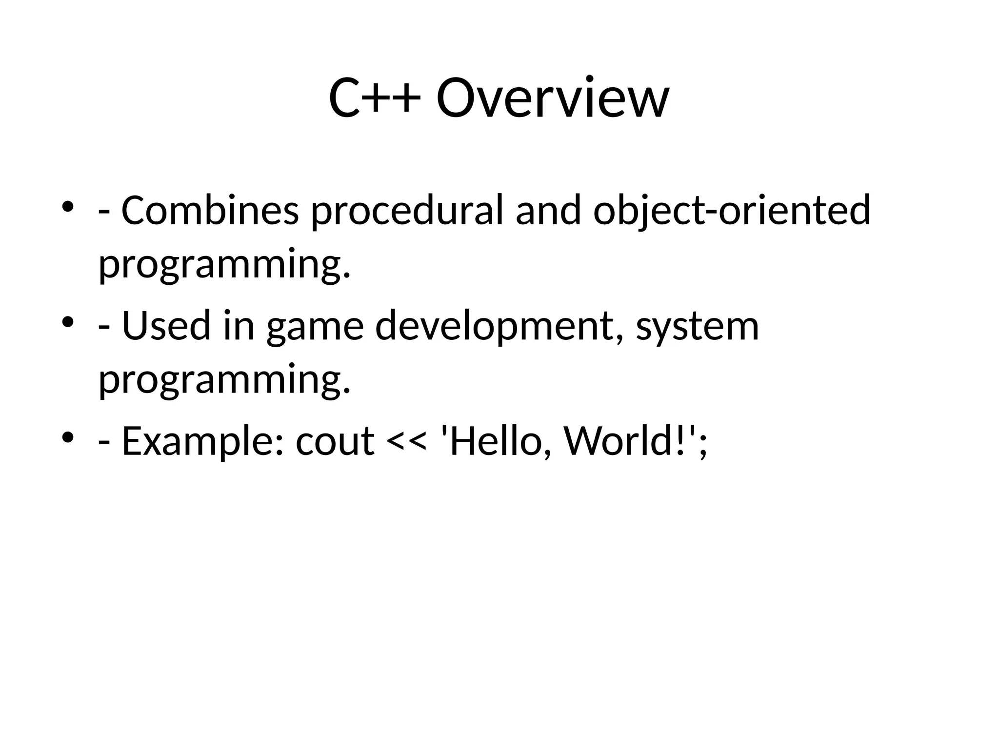 C++ Overview
• - Combines procedural and object-oriented
programming.
• - Used in game development, system
programming.
• - Example: cout << 'Hello, World!';
 