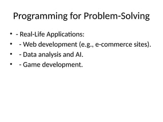 Programming for Problem-Solving
• - Real-Life Applications:
• - Web development (e.g., e-commerce sites).
• - Data analysis and AI.
• - Game development.
 
