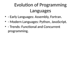Evolution of Programming
Languages
• - Early Languages: Assembly, Fortran.
• - Modern Languages: Python, JavaScript.
• - Trends: Functional and Concurrent
programming.
 