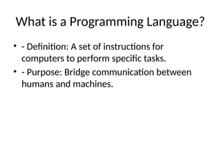 What is a Programming Language?
• - Definition: A set of instructions for
computers to perform specific tasks.
• - Purpose: Bridge communication between
humans and machines.
 