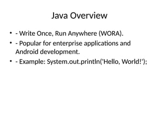Java Overview
• - Write Once, Run Anywhere (WORA).
• - Popular for enterprise applications and
Android development.
• - Example: System.out.println('Hello, World!');
 