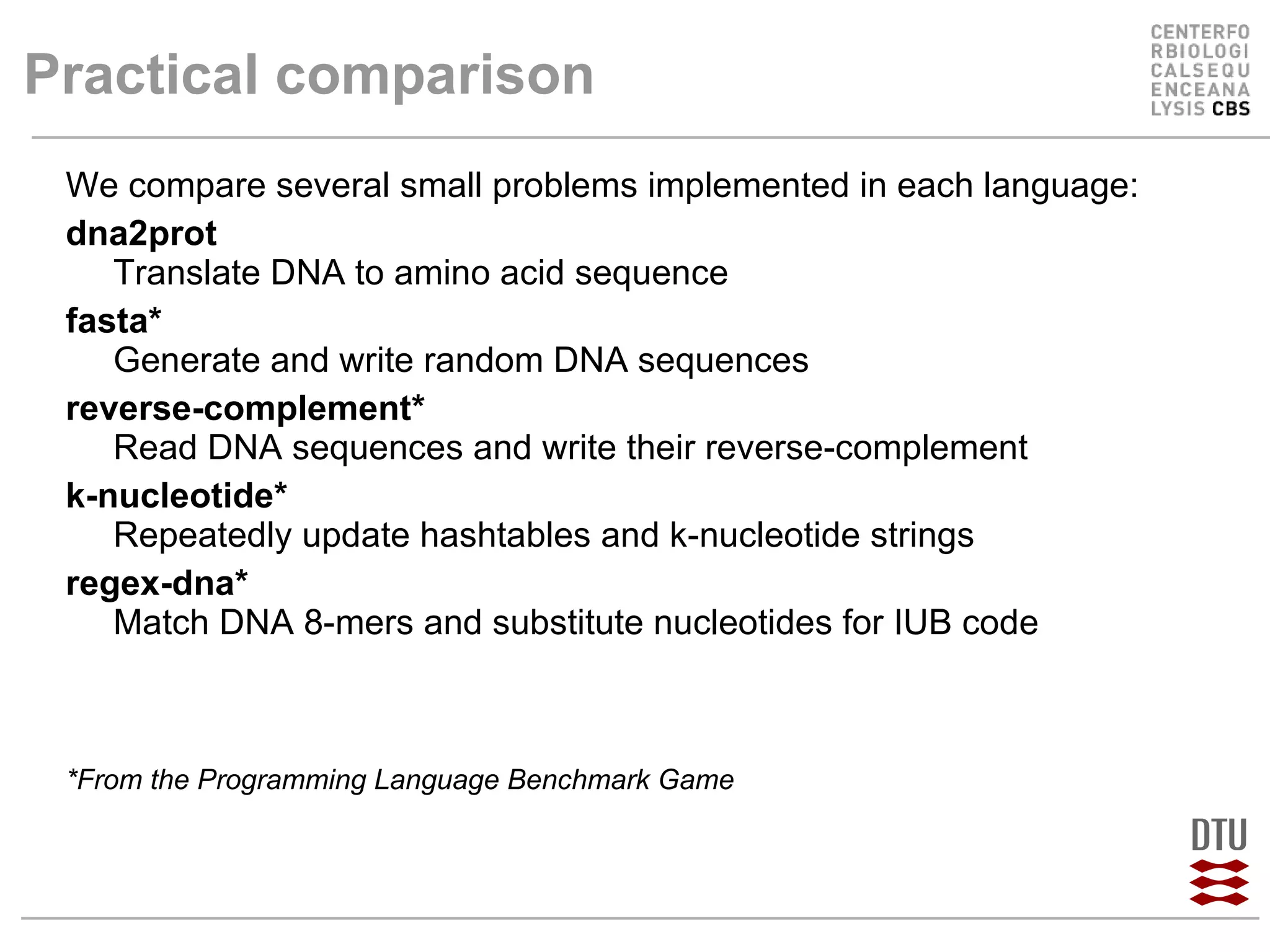 Practical comparison We compare several small problems implemented in each language: dna2prot Translate DNA to amino acid sequence fasta* Generate and write random DNA sequences reverse-complement* Read DNA sequences and write their reverse-complement k-nucleotide* Repeatedly update hashtables and k-nucleotide strings regex-dna* Match DNA 8-mers and substitute nucleotides for IUB code *From the Programming Language Benchmark Game 