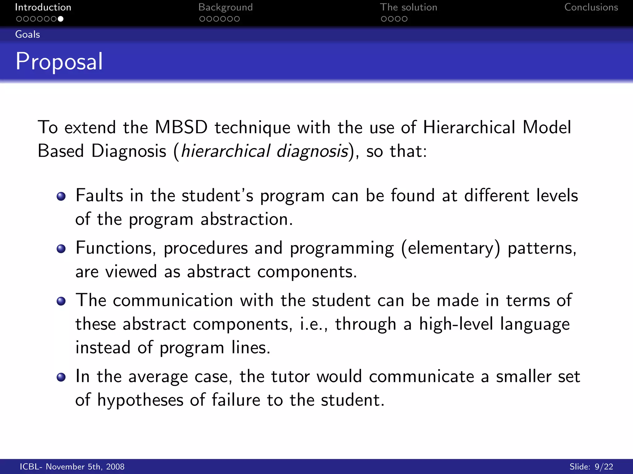 Introduction                  Background             The solution           Conclusions

Goals


Proposal

    To extend the MBSD technique with the use of Hierarchical Model
    Based Diagnosis (hierarchical diagnosis), so that:

               Faults in the student’s program can be found at diﬀerent levels
               of the program abstraction.
               Functions, procedures and programming (elementary) patterns,
               are viewed as abstract components.
               The communication with the student can be made in terms of
               these abstract components, i.e., through a high-level language
               instead of program lines.
               In the average case, the tutor would communicate a smaller set
               of hypotheses of failure to the student.


 ICBL- November 5th, 2008                                                    Slide: 9/22
 