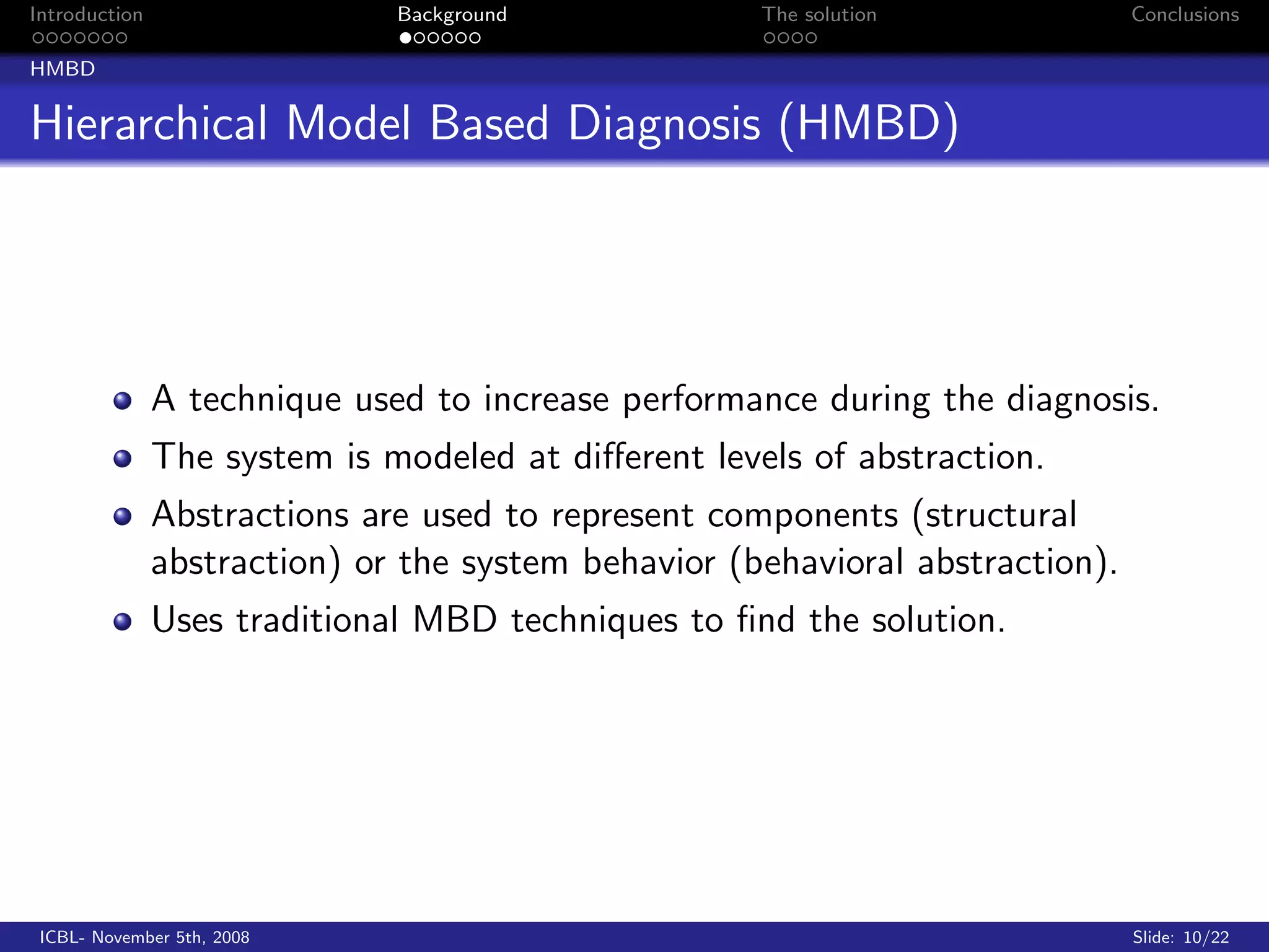 Introduction                  Background             The solution              Conclusions

HMBD


Hierarchical Model Based Diagnosis (HMBD)




               A technique used to increase performance during the diagnosis.
               The system is modeled at diﬀerent levels of abstraction.
               Abstractions are used to represent components (structural
               abstraction) or the system behavior (behavioral abstraction).
               Uses traditional MBD techniques to ﬁnd the solution.




 ICBL- November 5th, 2008                                                      Slide: 10/22
 