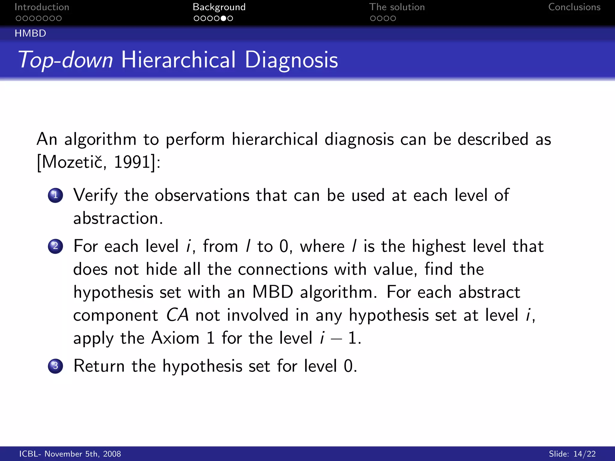 Introduction                   Background               The solution              Conclusions

HMBD


Top-down Hierarchical Diagnosis


    An algorithm to perform hierarchical diagnosis can be described as
    [Mozetiˇ, 1991]:
           c
        1      Verify the observations that can be used at each level of
               abstraction.
        2      For each level i, from l to 0, where l is the highest level that
               does not hide all the connections with value, ﬁnd the
               hypothesis set with an MBD algorithm. For each abstract
               component CA not involved in any hypothesis set at level i,
               apply the Axiom 1 for the level i − 1.
        3      Return the hypothesis set for level 0.



 ICBL- November 5th, 2008                                                         Slide: 14/22
 