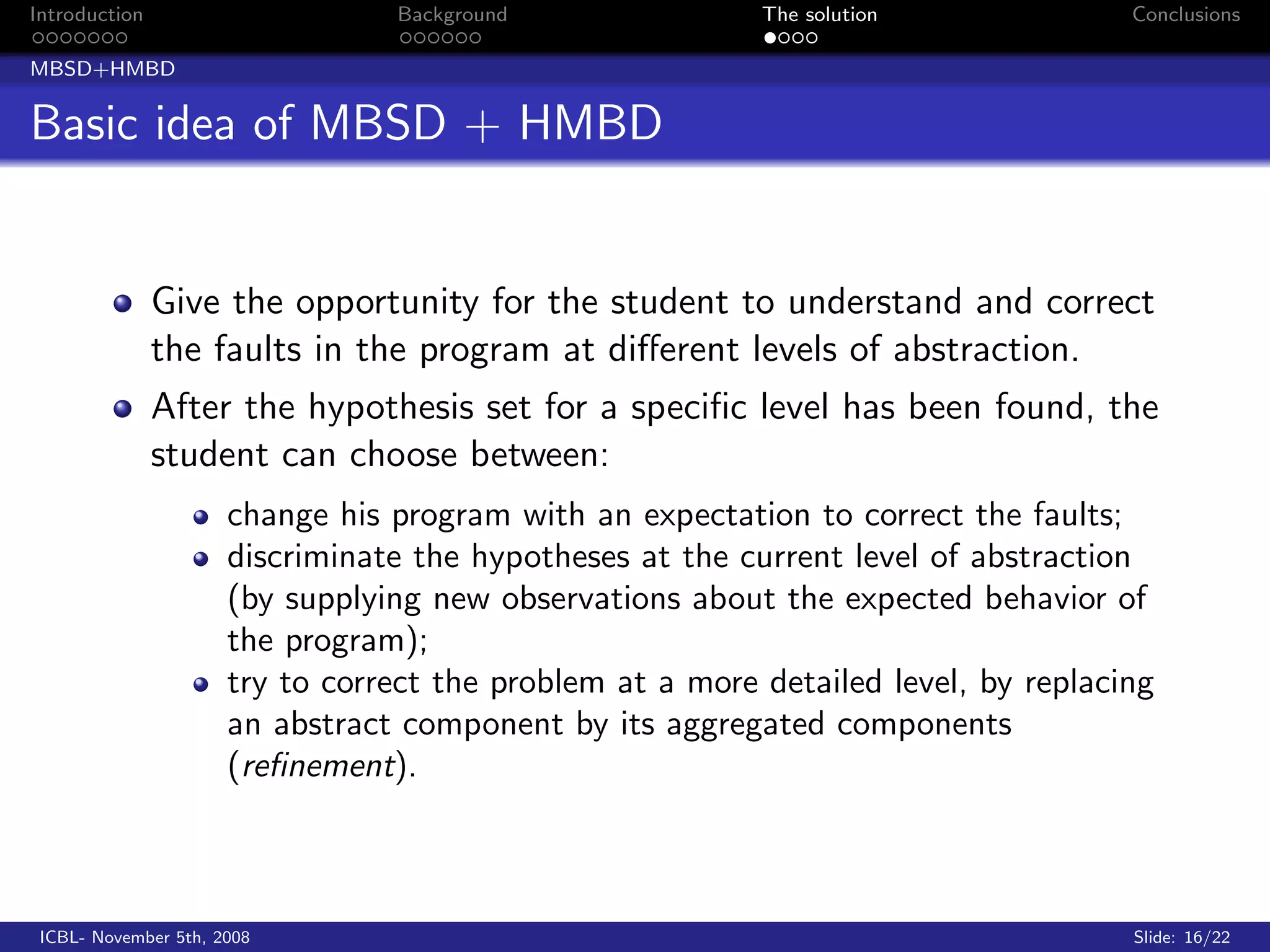 Introduction                     Background                The solution              Conclusions

MBSD+HMBD


Basic idea of MBSD + HMBD


               Give the opportunity for the student to understand and correct
               the faults in the program at diﬀerent levels of abstraction.
               After the hypothesis set for a speciﬁc level has been found, the
               student can choose between:
                      change his program with an expectation to correct the faults;
                      discriminate the hypotheses at the current level of abstraction
                      (by supplying new observations about the expected behavior of
                      the program);
                      try to correct the problem at a more detailed level, by replacing
                      an abstract component by its aggregated components
                      (reﬁnement).



 ICBL- November 5th, 2008                                                            Slide: 16/22
 