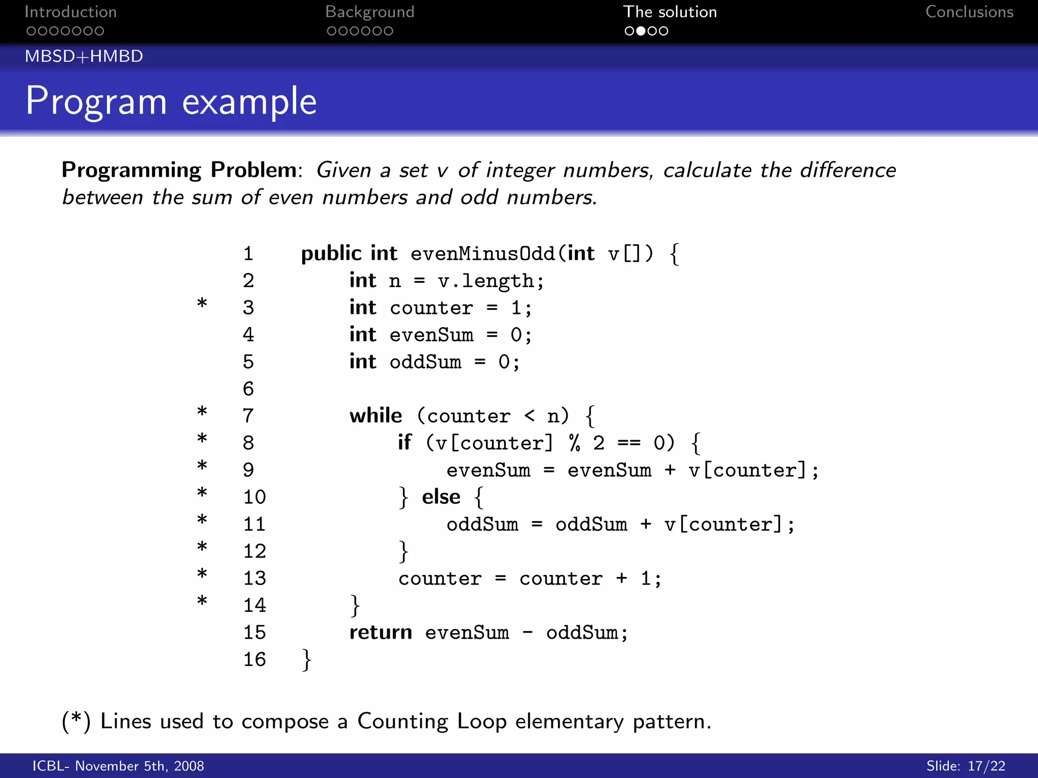 Introduction                         Background               The solution           Conclusions

MBSD+HMBD


Program example
    Programming Problem: Given a set v of integer numbers, calculate the diﬀerence
    between the sum of even numbers and odd numbers.

                            1    public int evenMinusOdd(int v[]) {
                            2         int n = v.length;
                       *    3         int counter = 1;
                            4         int evenSum = 0;
                            5         int oddSum = 0;
                            6
                       *    7          while (counter < n) {
                       *    8               if (v[counter] % 2 == 0) {
                       *    9                    evenSum = evenSum + v[counter];
                       *    10              } else {
                       *    11                   oddSum = oddSum + v[counter];
                       *    12              }
                       *    13              counter = counter + 1;
                       *    14         }
                            15         return evenSum - oddSum;
                            16   }

    (*) Lines used to compose a Counting Loop elementary pattern.
 ICBL- November 5th, 2008                                                            Slide: 17/22
 