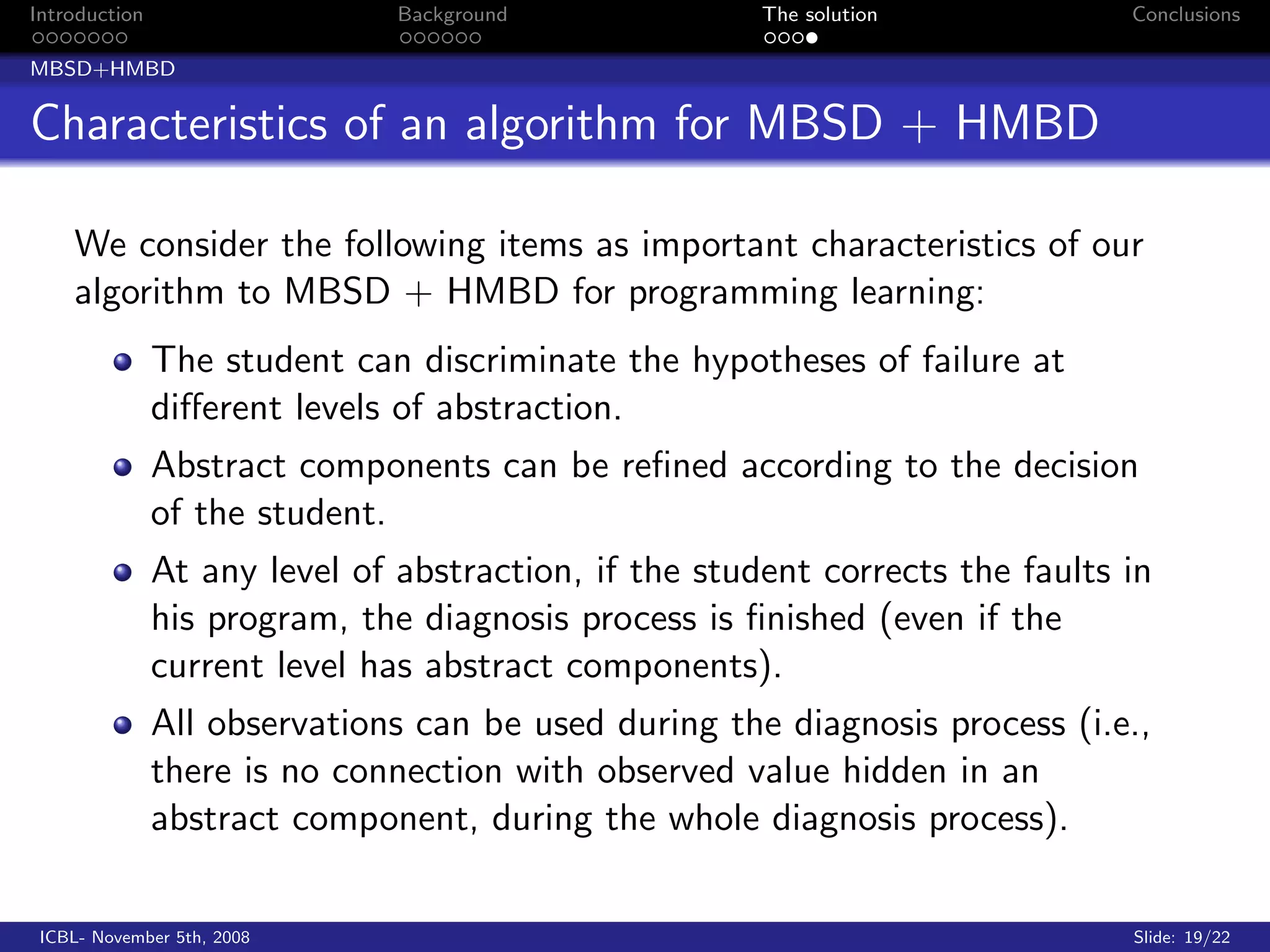 Introduction                   Background              The solution            Conclusions

MBSD+HMBD


Characteristics of an algorithm for MBSD + HMBD

    We consider the following items as important characteristics of our
    algorithm to MBSD + HMBD for programming learning:
               The student can discriminate the hypotheses of failure at
               diﬀerent levels of abstraction.
               Abstract components can be reﬁned according to the decision
               of the student.
               At any level of abstraction, if the student corrects the faults in
               his program, the diagnosis process is ﬁnished (even if the
               current level has abstract components).
               All observations can be used during the diagnosis process (i.e.,
               there is no connection with observed value hidden in an
               abstract component, during the whole diagnosis process).

 ICBL- November 5th, 2008                                                      Slide: 19/22
 