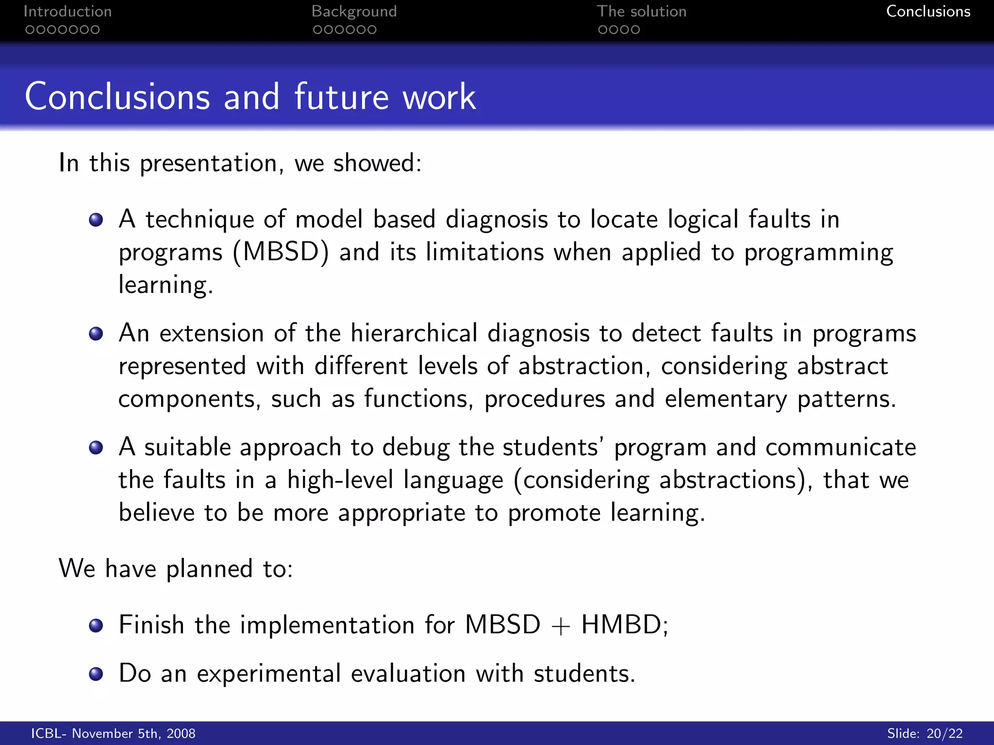 Introduction                    Background               The solution              Conclusions




Conclusions and future work
    In this presentation, we showed:

               A technique of model based diagnosis to locate logical faults in
               programs (MBSD) and its limitations when applied to programming
               learning.
               An extension of the hierarchical diagnosis to detect faults in programs
               represented with diﬀerent levels of abstraction, considering abstract
               components, such as functions, procedures and elementary patterns.
               A suitable approach to debug the students’ program and communicate
               the faults in a high-level language (considering abstractions), that we
               believe to be more appropriate to promote learning.

    We have planned to:

               Finish the implementation for MBSD + HMBD;
               Do an experimental evaluation with students.

 ICBL- November 5th, 2008                                                          Slide: 20/22
 