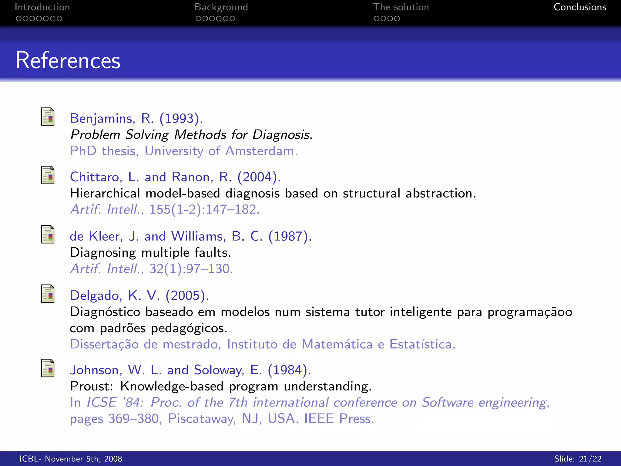 Introduction                    Background                   The solution                     Conclusions




References

            Benjamins, R. (1993).
            Problem Solving Methods for Diagnosis.
            PhD thesis, University of Amsterdam.
            Chittaro, L. and Ranon, R. (2004).
            Hierarchical model-based diagnosis based on structural abstraction.
            Artif. Intell., 155(1-2):147–182.
            de Kleer, J. and Williams, B. C. (1987).
            Diagnosing multiple faults.
            Artif. Intell., 32(1):97–130.
            Delgado, K. V. (2005).
            Diagn´stico baseado em modelos num sistema tutor inteligente para programa¸˜oo
                  o                                                                   ca
            com padr˜es pedag´gicos.
                     o        o
            Disserta¸˜o de mestrado, Instituto de Matem´tica e Estat´
                    ca                                 a            ıstica.
            Johnson, W. L. and Soloway, E. (1984).
            Proust: Knowledge-based program understanding.
            In ICSE ’84: Proc. of the 7th international conference on Software engineering,
            pages 369–380, Piscataway, NJ, USA. IEEE Press.

 ICBL- November 5th, 2008                                                                     Slide: 21/22
 