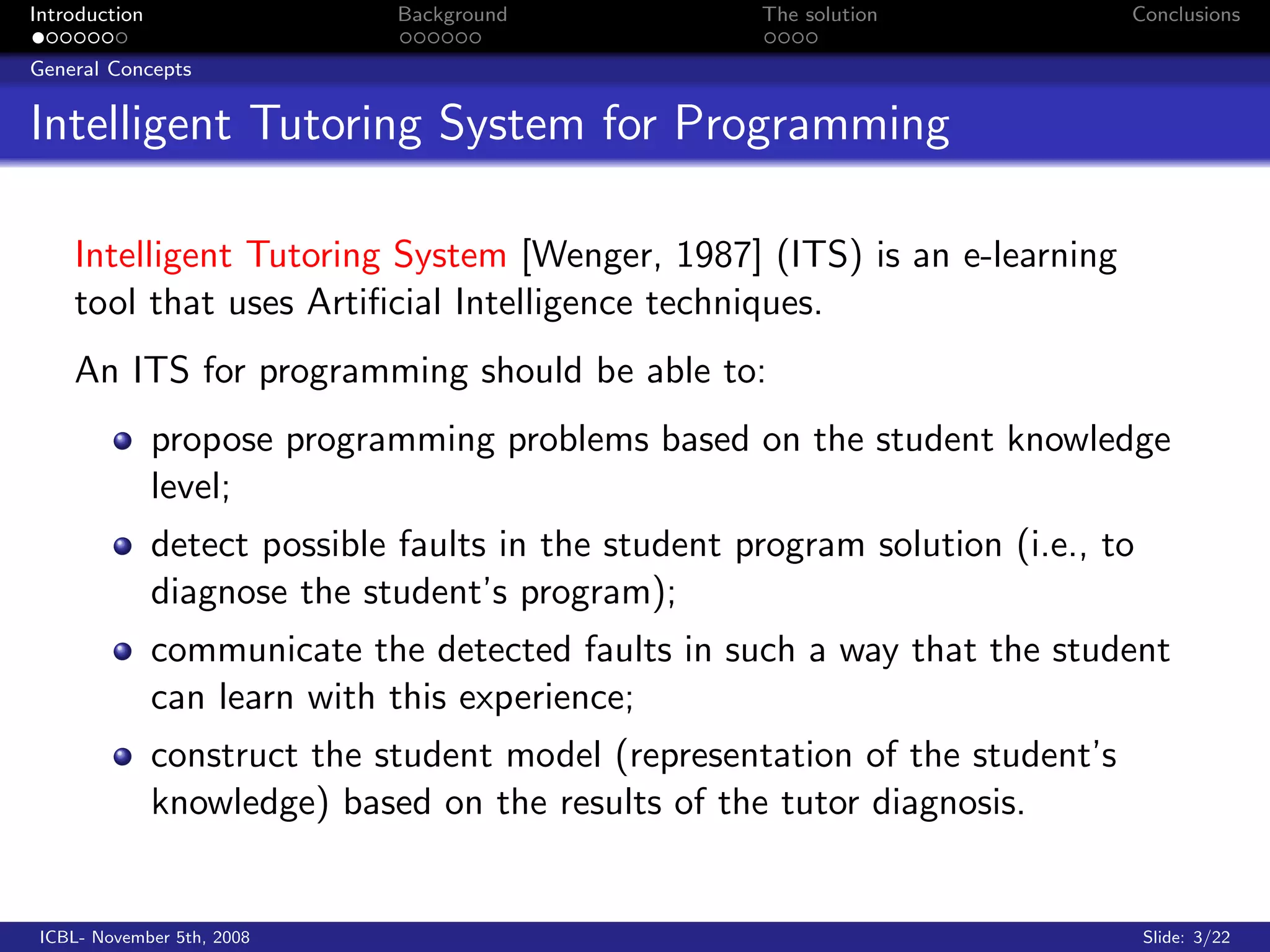 Introduction                   Background             The solution            Conclusions

General Concepts


Intelligent Tutoring System for Programming

    Intelligent Tutoring System [Wenger, 1987] (ITS) is an e-learning
    tool that uses Artiﬁcial Intelligence techniques.
    An ITS for programming should be able to:
               propose programming problems based on the student knowledge
               level;
               detect possible faults in the student program solution (i.e., to
               diagnose the student’s program);
               communicate the detected faults in such a way that the student
               can learn with this experience;
               construct the student model (representation of the student’s
               knowledge) based on the results of the tutor diagnosis.


 ICBL- November 5th, 2008                                                         Slide: 3/22
 