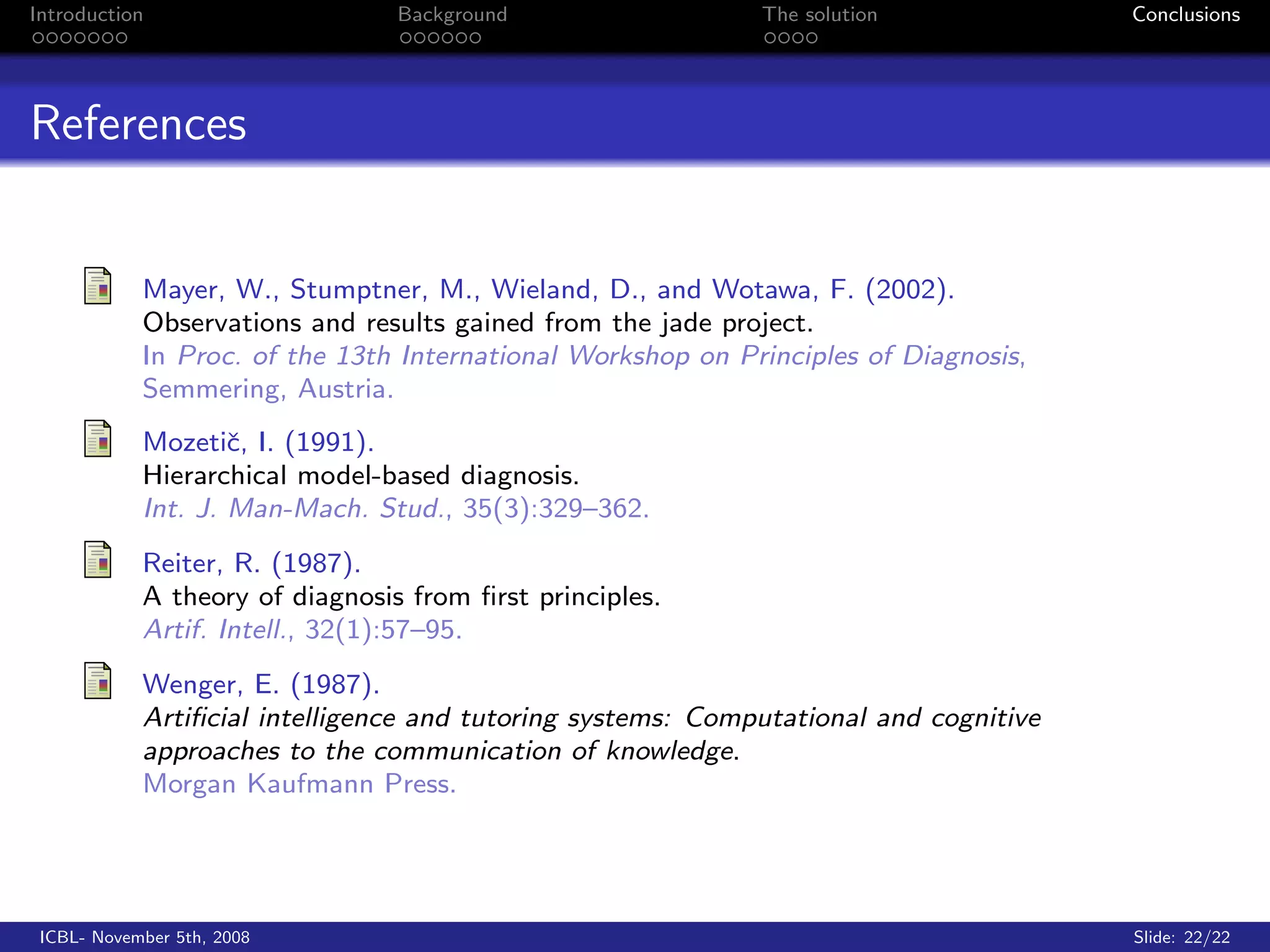 Introduction                     Background                  The solution              Conclusions




References


            Mayer, W., Stumptner, M., Wieland, D., and Wotawa, F. (2002).
            Observations and results gained from the jade project.
            In Proc. of the 13th International Workshop on Principles of Diagnosis,
            Semmering, Austria.
            Mozetiˇ, I. (1991).
                    c
            Hierarchical model-based diagnosis.
            Int. J. Man-Mach. Stud., 35(3):329–362.
            Reiter, R. (1987).
            A theory of diagnosis from ﬁrst principles.
            Artif. Intell., 32(1):57–95.
            Wenger, E. (1987).
            Artiﬁcial intelligence and tutoring systems: Computational and cognitive
            approaches to the communication of knowledge.
            Morgan Kaufmann Press.




 ICBL- November 5th, 2008                                                              Slide: 22/22
 