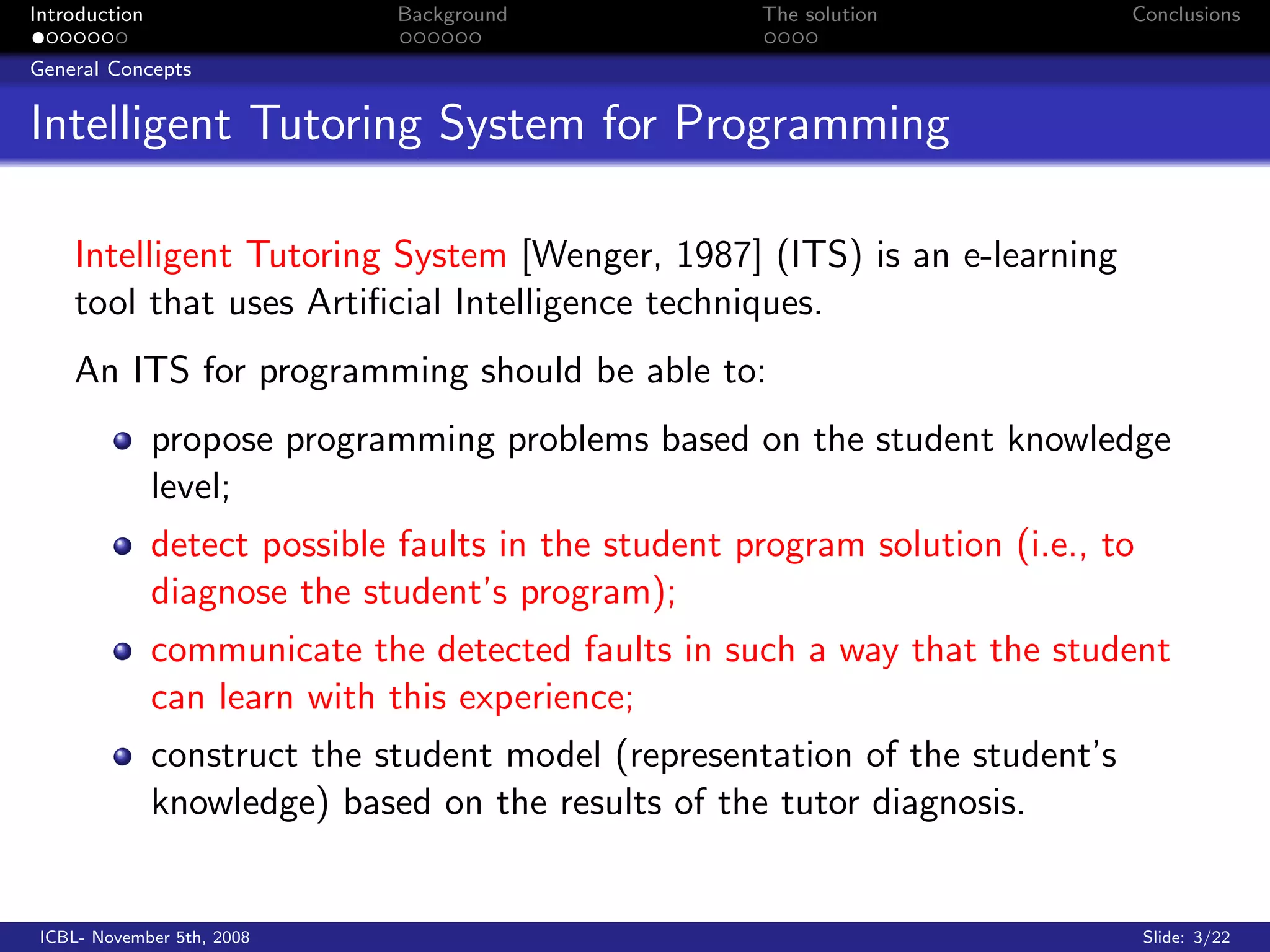 Introduction                   Background             The solution            Conclusions

General Concepts


Intelligent Tutoring System for Programming

    Intelligent Tutoring System [Wenger, 1987] (ITS) is an e-learning
    tool that uses Artiﬁcial Intelligence techniques.
    An ITS for programming should be able to:
               propose programming problems based on the student knowledge
               level;
               detect possible faults in the student program solution (i.e., to
               diagnose the student’s program);
               communicate the detected faults in such a way that the student
               can learn with this experience;
               construct the student model (representation of the student’s
               knowledge) based on the results of the tutor diagnosis.


 ICBL- November 5th, 2008                                                         Slide: 3/22
 