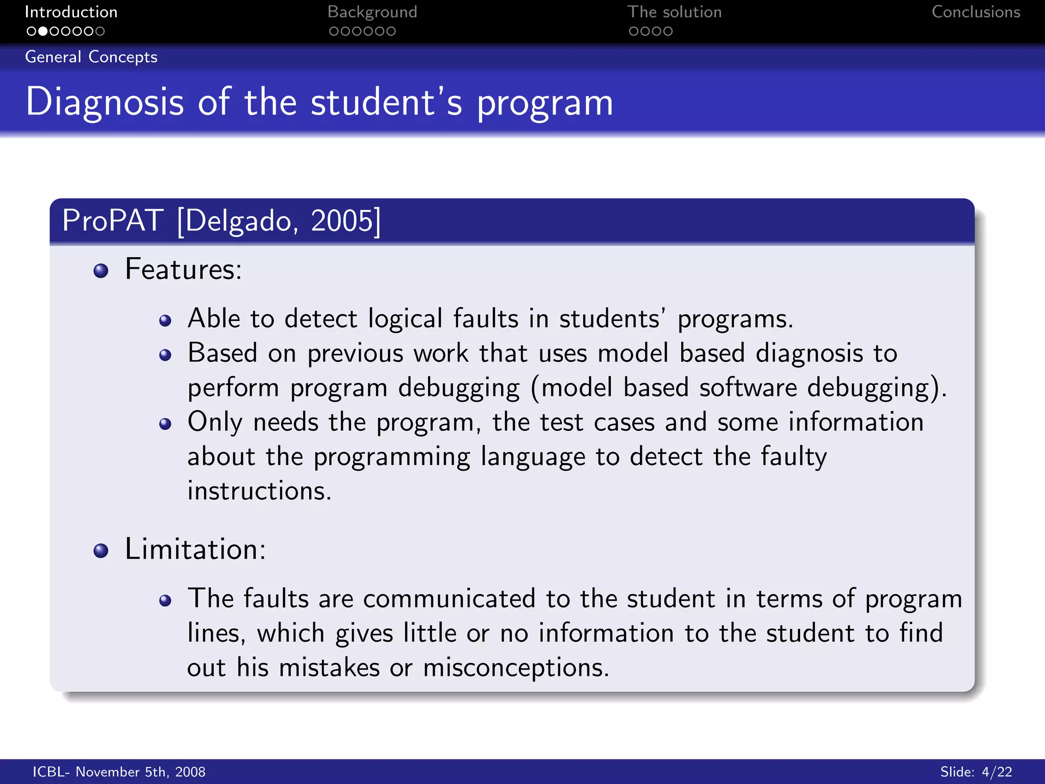 Introduction                     Background               The solution              Conclusions

General Concepts


Diagnosis of the student’s program

    ProPAT [Delgado, 2005]
               Features:
                      Able to detect logical faults in students’ programs.
                      Based on previous work that uses model based diagnosis to
                      perform program debugging (model based software debugging).
                      Only needs the program, the test cases and some information
                      about the programming language to detect the faulty
                      instructions.

               Limitation:
                      The faults are communicated to the student in terms of program
                      lines, which gives little or no information to the student to ﬁnd
                      out his mistakes or misconceptions.


 ICBL- November 5th, 2008                                                            Slide: 4/22
 