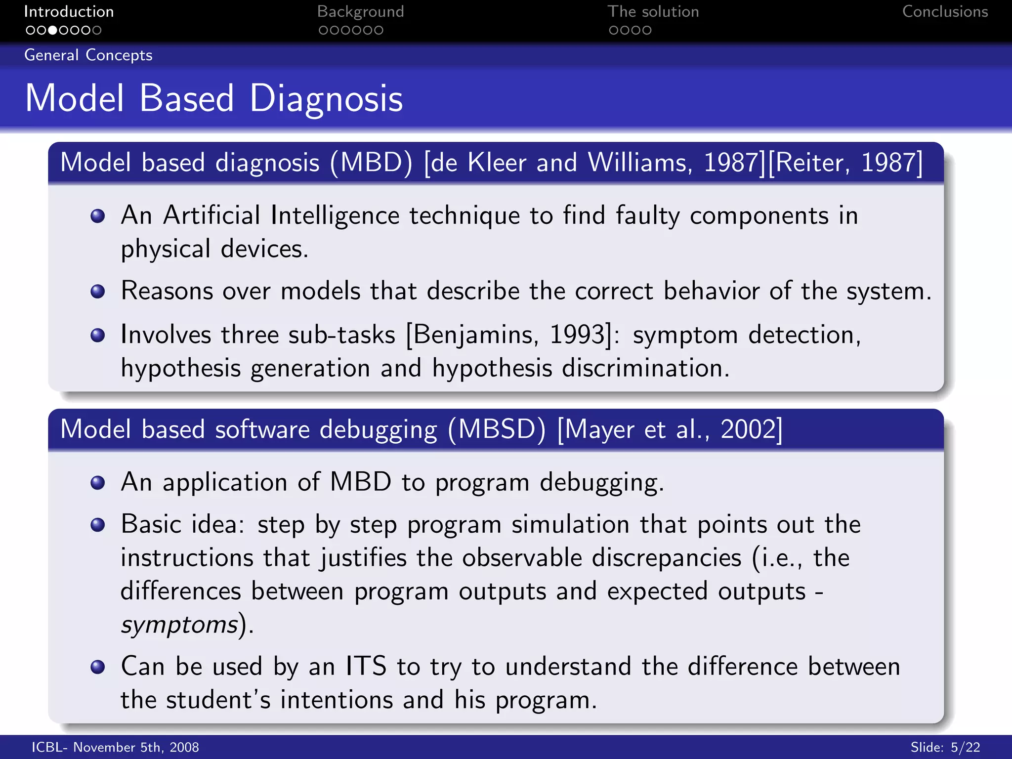 Introduction                    Background                The solution              Conclusions

General Concepts


Model Based Diagnosis
    Model based diagnosis (MBD) [de Kleer and Williams, 1987][Reiter, 1987]
               An Artiﬁcial Intelligence technique to ﬁnd faulty components in
               physical devices.
               Reasons over models that describe the correct behavior of the system.
               Involves three sub-tasks [Benjamins, 1993]: symptom detection,
               hypothesis generation and hypothesis discrimination.

    Model based software debugging (MBSD) [Mayer et al., 2002]
               An application of MBD to program debugging.
               Basic idea: step by step program simulation that points out the
               instructions that justiﬁes the observable discrepancies (i.e., the
               diﬀerences between program outputs and expected outputs -
               symptoms).
               Can be used by an ITS to try to understand the diﬀerence between
               the student’s intentions and his program.
 ICBL- November 5th, 2008                                                            Slide: 5/22
 