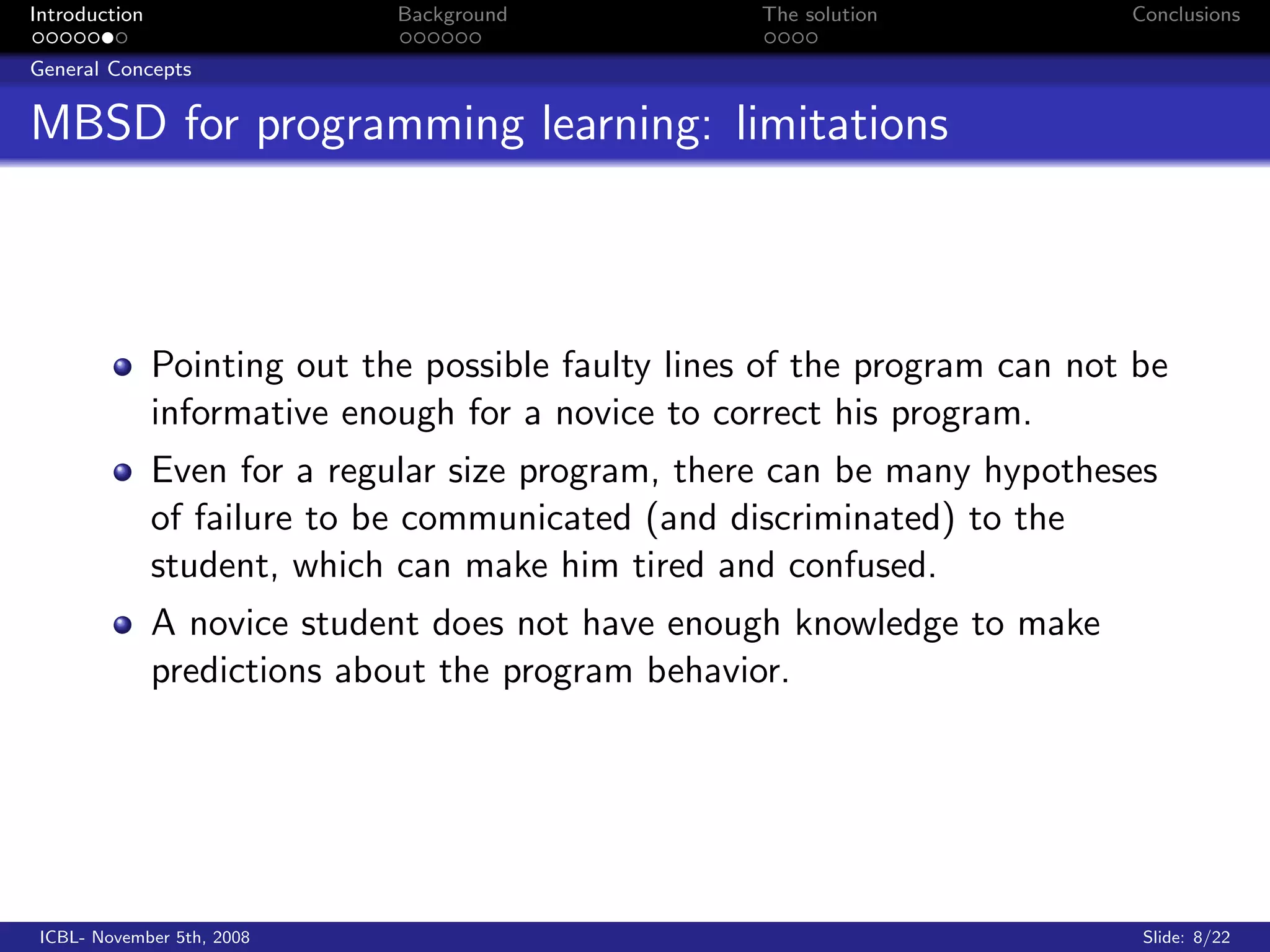 Introduction                  Background             The solution           Conclusions

General Concepts


MBSD for programming learning: limitations



               Pointing out the possible faulty lines of the program can not be
               informative enough for a novice to correct his program.
               Even for a regular size program, there can be many hypotheses
               of failure to be communicated (and discriminated) to the
               student, which can make him tired and confused.
               A novice student does not have enough knowledge to make
               predictions about the program behavior.




 ICBL- November 5th, 2008                                                    Slide: 8/22
 