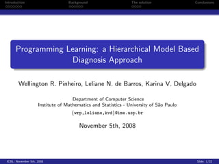 Introduction                       Background                   The solution             Conclusions




      Programming Learning: a Hierarchical Model Based
                   Diagnosis Approach

        Wellington R. Pinheiro, Leliane N. de Barros, Karina V. Delgado

                                     Department of Computer Science
                     Institute of Mathematics and Statistics - University of S˜o Paulo
                                                                              a
                                    {wrp,leliane,kvd}@ime.usp.br

                                        November 5th, 2008




 ICBL- November 5th, 2008                                                                 Slide: 1/22
 