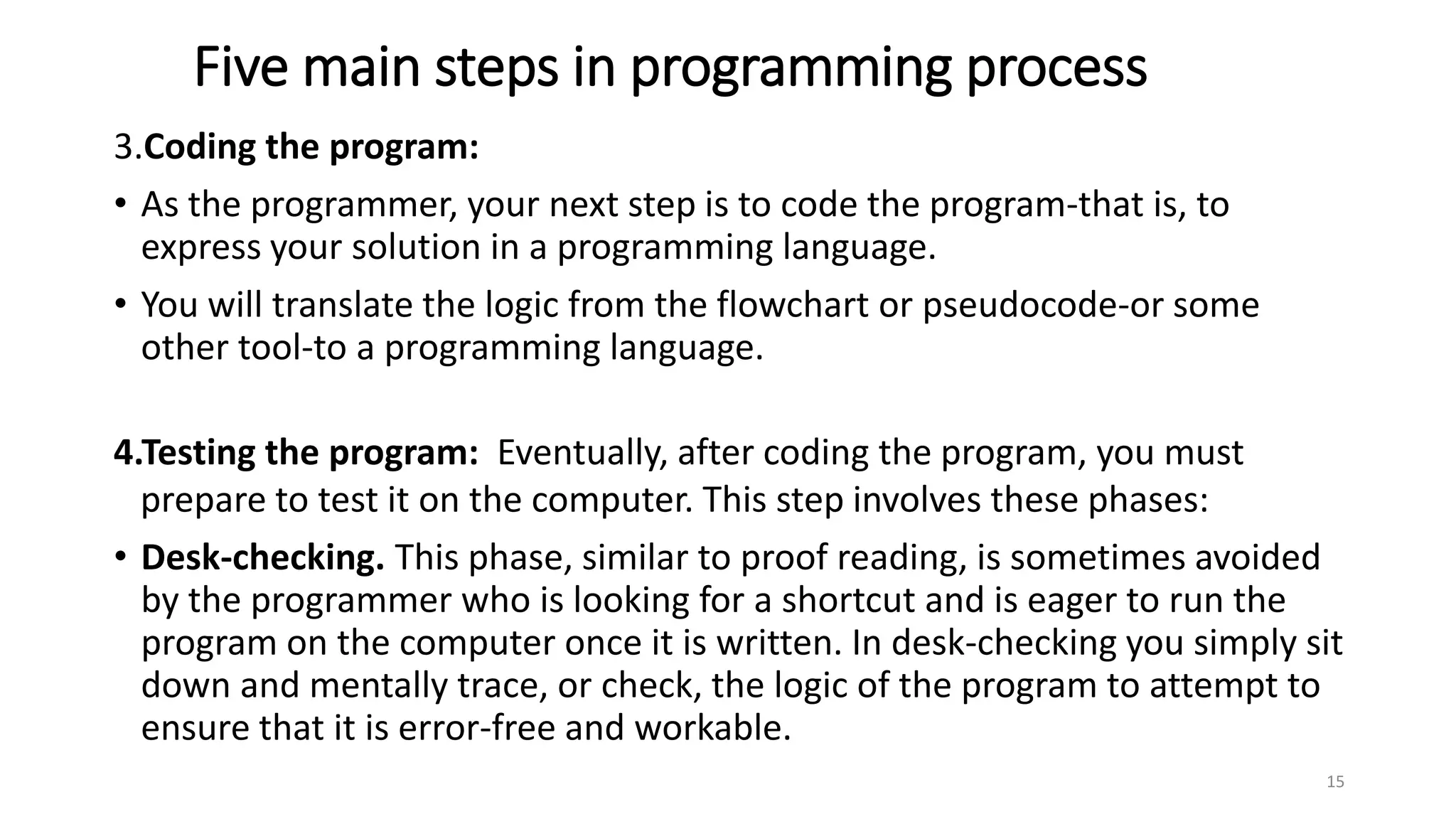 Five main steps in programming process
3.Coding the program:
• As the programmer, your next step is to code the program-that is, to
express your solution in a programming language.
• You will translate the logic from the flowchart or pseudocode-or some
other tool-to a programming language.
4.Testing the program: Eventually, after coding the program, you must
prepare to test it on the computer. This step involves these phases:
• Desk-checking. This phase, similar to proof reading, is sometimes avoided
by the programmer who is looking for a shortcut and is eager to run the
program on the computer once it is written. In desk-checking you simply sit
down and mentally trace, or check, the logic of the program to attempt to
ensure that it is error-free and workable.
15
 