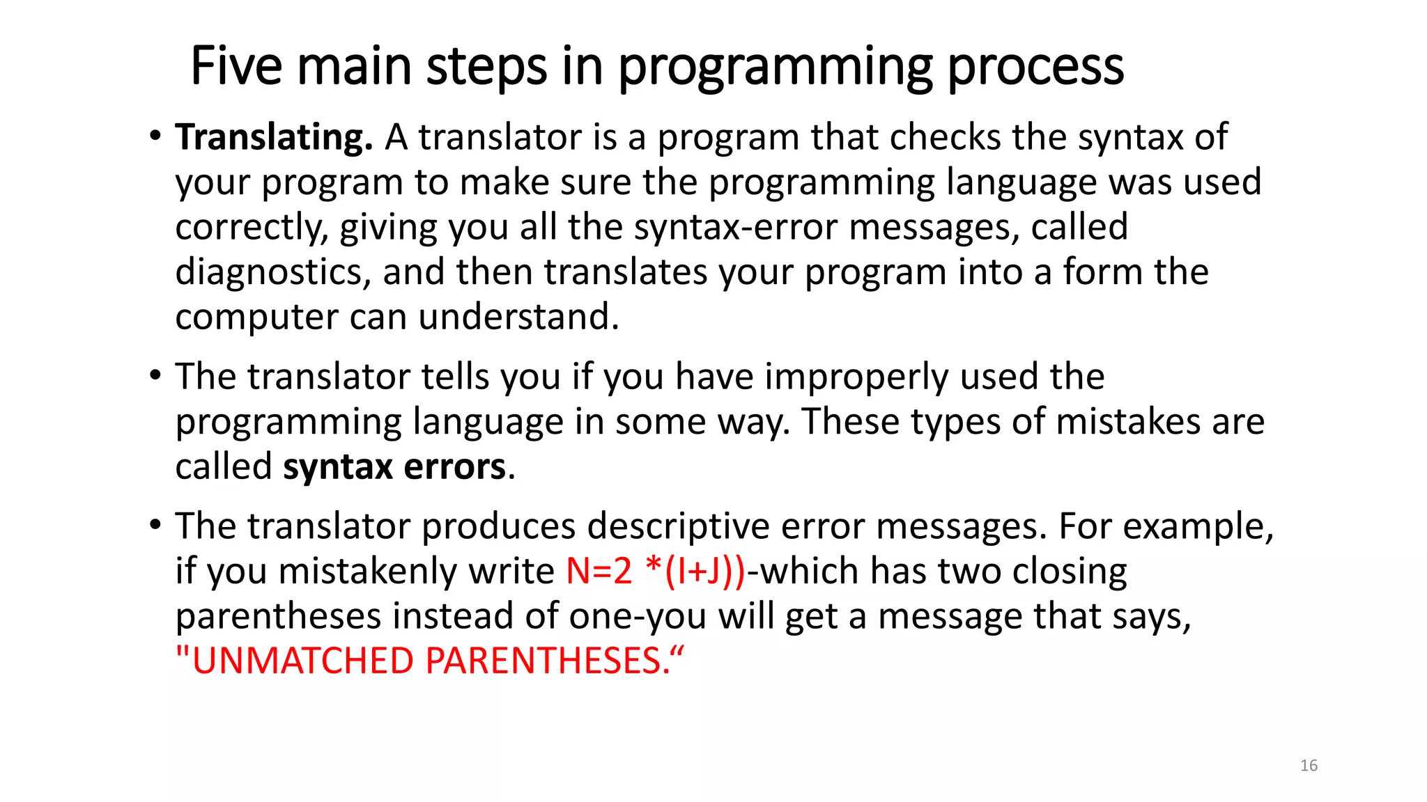 Five main steps in programming process
• Translating. A translator is a program that checks the syntax of
your program to make sure the programming language was used
correctly, giving you all the syntax-error messages, called
diagnostics, and then translates your program into a form the
computer can understand.
• The translator tells you if you have improperly used the
programming language in some way. These types of mistakes are
called syntax errors.
• The translator produces descriptive error messages. For example,
if you mistakenly write N=2 *(I+J))-which has two closing
parentheses instead of one-you will get a message that says,
"UNMATCHED PARENTHESES.“
16
 