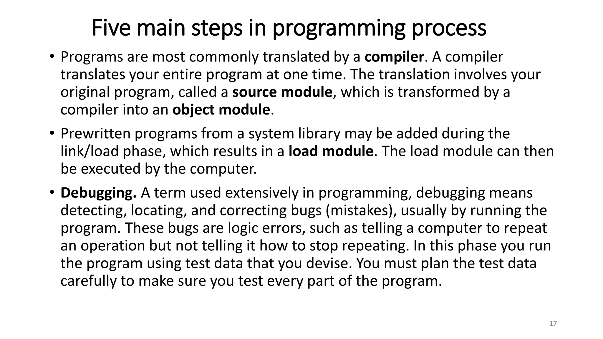 Five main steps in programming process
• Programs are most commonly translated by a compiler. A compiler
translates your entire program at one time. The translation involves your
original program, called a source module, which is transformed by a
compiler into an object module.
• Prewritten programs from a system library may be added during the
link/load phase, which results in a load module. The load module can then
be executed by the computer.
• Debugging. A term used extensively in programming, debugging means
detecting, locating, and correcting bugs (mistakes), usually by running the
program. These bugs are logic errors, such as telling a computer to repeat
an operation but not telling it how to stop repeating. In this phase you run
the program using test data that you devise. You must plan the test data
carefully to make sure you test every part of the program.
17
 