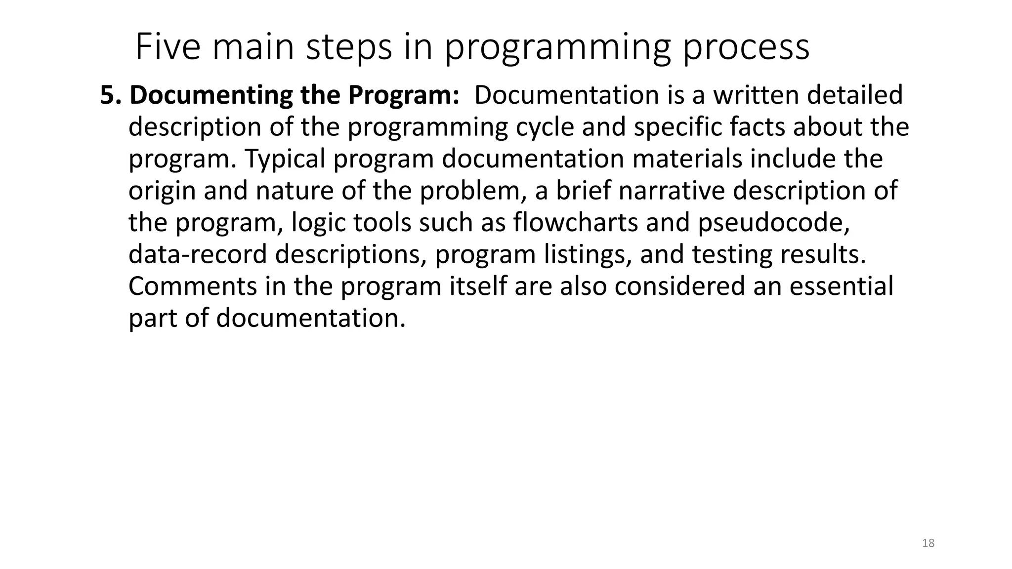 Five main steps in programming process
5. Documenting the Program: Documentation is a written detailed
description of the programming cycle and specific facts about the
program. Typical program documentation materials include the
origin and nature of the problem, a brief narrative description of
the program, logic tools such as flowcharts and pseudocode,
data-record descriptions, program listings, and testing results.
Comments in the program itself are also considered an essential
part of documentation.
18
 