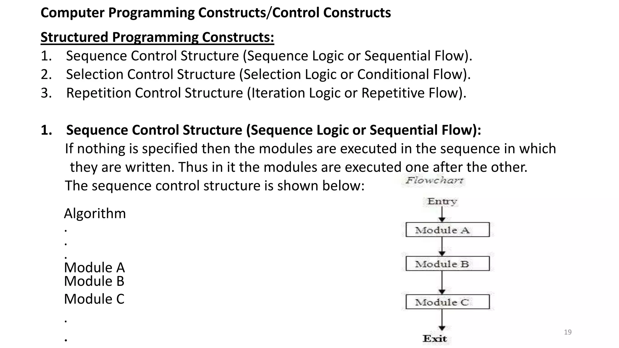Computer Programming Constructs/Control Constructs
Structured Programming Constructs:
1. Sequence Control Structure (Sequence Logic or Sequential Flow).
2. Selection Control Structure (Selection Logic or Conditional Flow).
3. Repetition Control Structure (Iteration Logic or Repetitive Flow).
1. Sequence Control Structure (Sequence Logic or Sequential Flow):
If nothing is specified then the modules are executed in the sequence in which
they are written. Thus in it the modules are executed one after the other.
The sequence control structure is shown below:
Algorithm
.
.
.
Module A
Module B
Module C
.
. 19
 