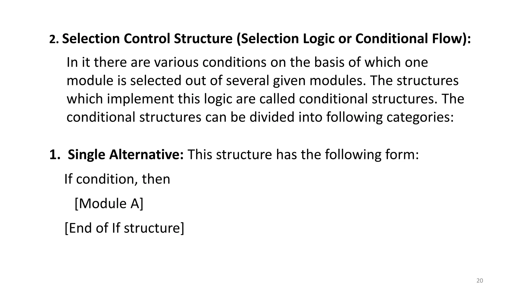 2. Selection Control Structure (Selection Logic or Conditional Flow):
In it there are various conditions on the basis of which one
module is selected out of several given modules. The structures
which implement this logic are called conditional structures. The
conditional structures can be divided into following categories:
1. Single Alternative: This structure has the following form:
If condition, then
[Module A]
[End of If structure]
20
 