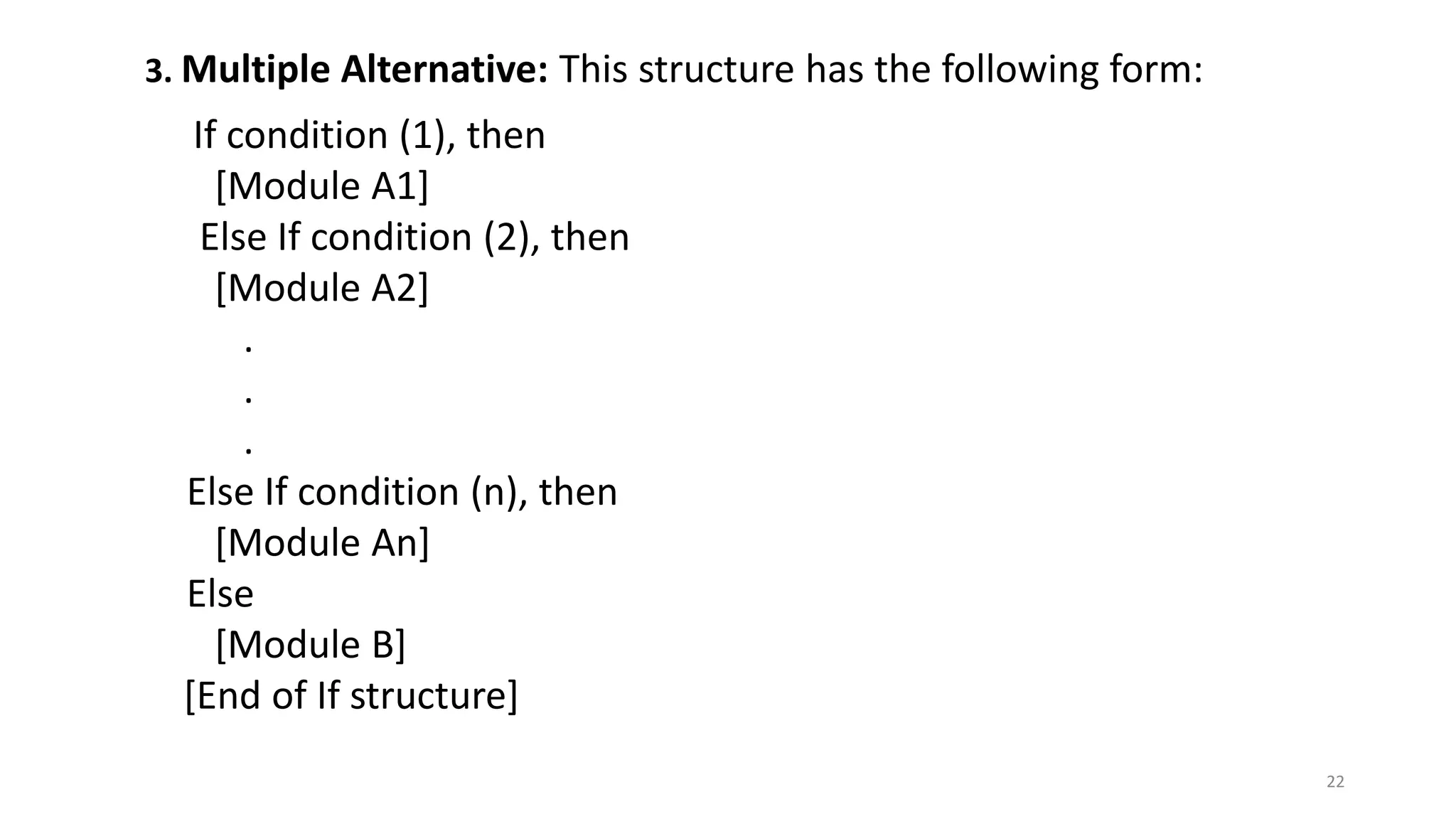 3. Multiple Alternative: This structure has the following form:
If condition (1), then
[Module A1]
Else If condition (2), then
[Module A2]
.
.
.
Else If condition (n), then
[Module An]
Else
[Module B]
[End of If structure]
22
 