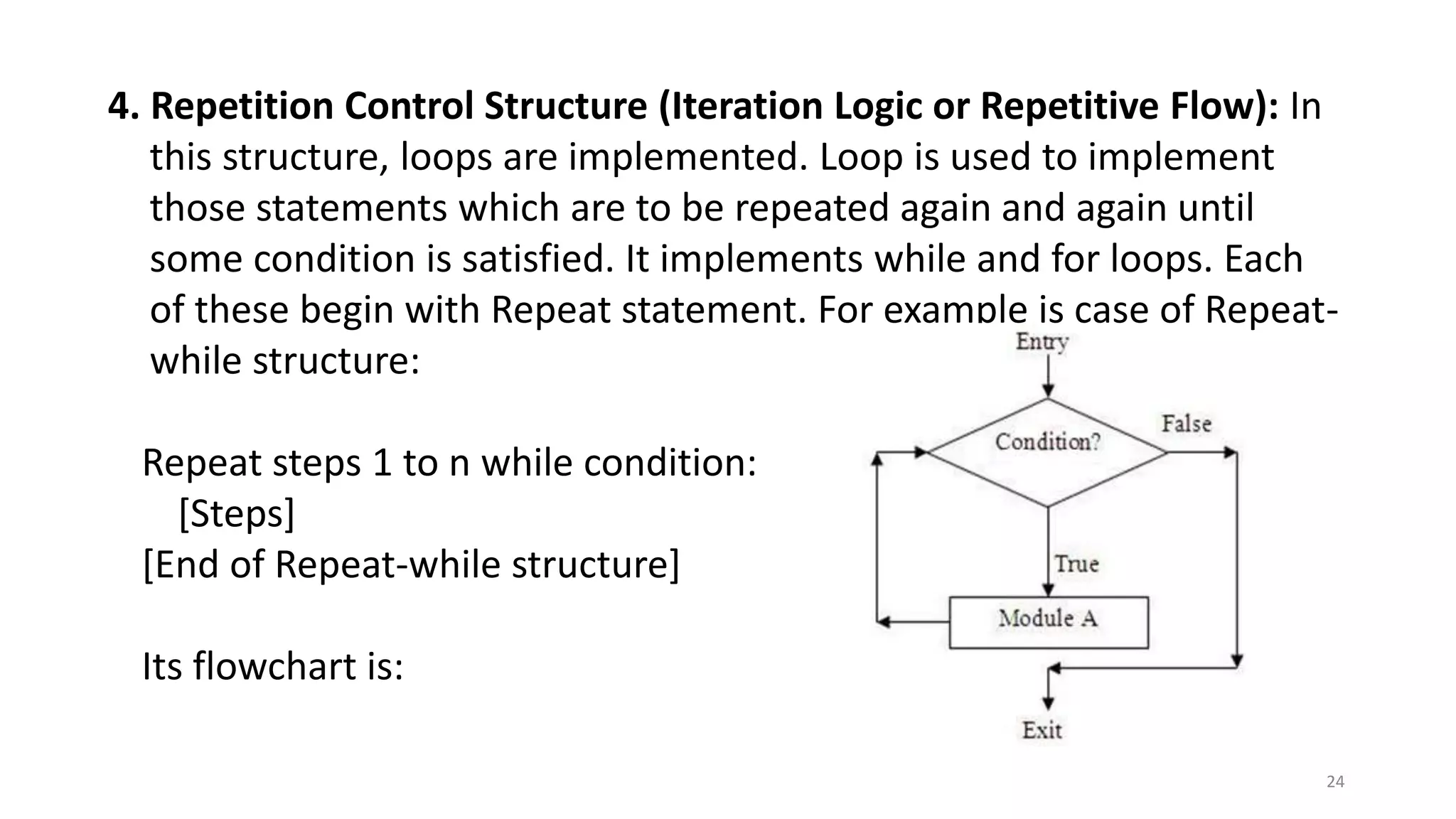 4. Repetition Control Structure (Iteration Logic or Repetitive Flow): In
this structure, loops are implemented. Loop is used to implement
those statements which are to be repeated again and again until
some condition is satisfied. It implements while and for loops. Each
of these begin with Repeat statement. For example is case of Repeat-
while structure:
Repeat steps 1 to n while condition:
[Steps]
[End of Repeat-while structure]
Its flowchart is:
24
 