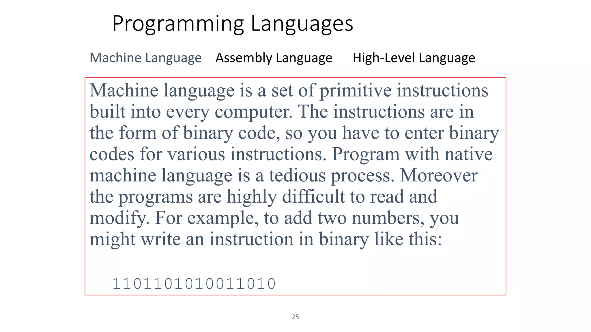 25
Programming Languages
Machine Language Assembly Language High-Level Language
Machine language is a set of primitive instructions
built into every computer. The instructions are in
the form of binary code, so you have to enter binary
codes for various instructions. Program with native
machine language is a tedious process. Moreover
the programs are highly difficult to read and
modify. For example, to add two numbers, you
might write an instruction in binary like this:
1101101010011010
 