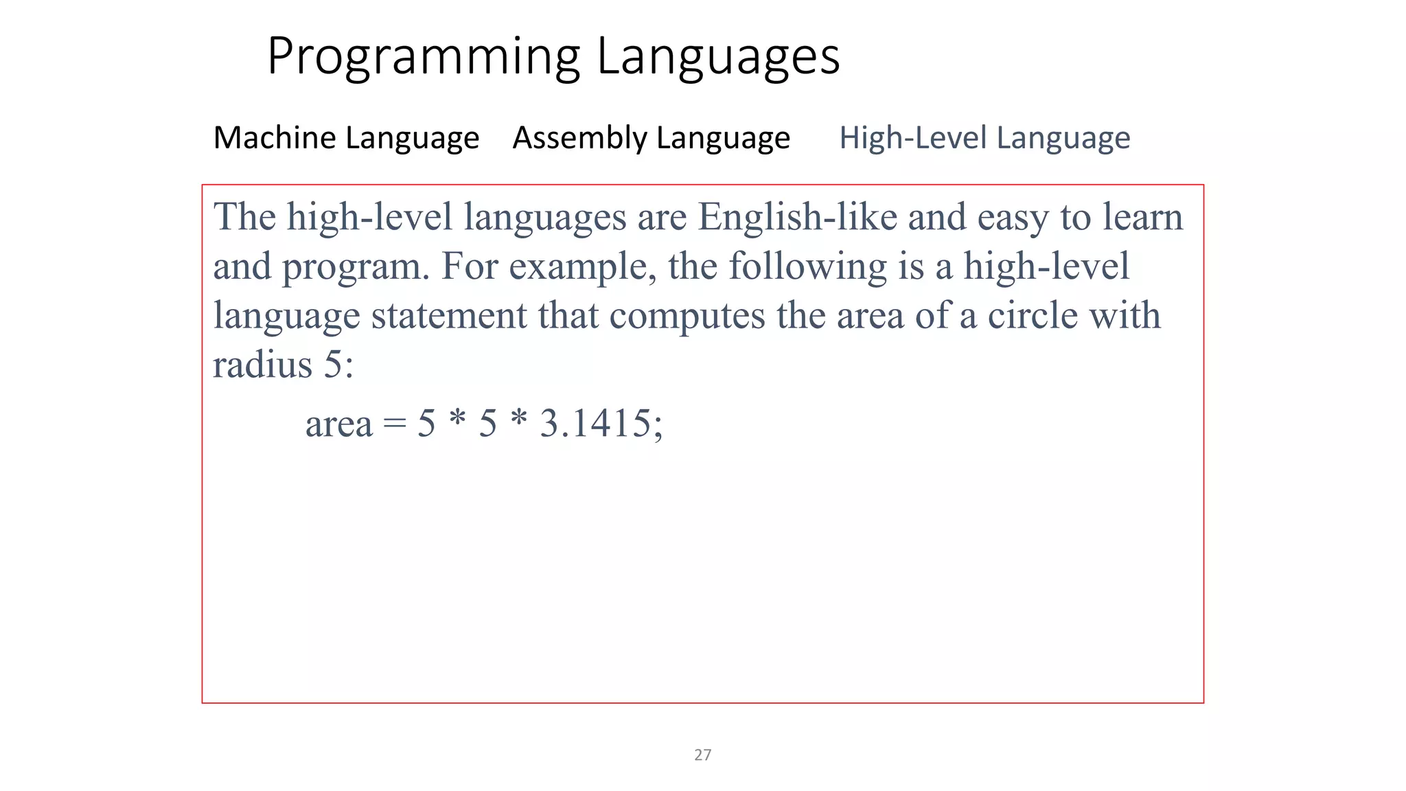 27
Programming Languages
Machine Language Assembly Language High-Level Language
The high-level languages are English-like and easy to learn
and program. For example, the following is a high-level
language statement that computes the area of a circle with
radius 5:
area = 5 * 5 * 3.1415;
 