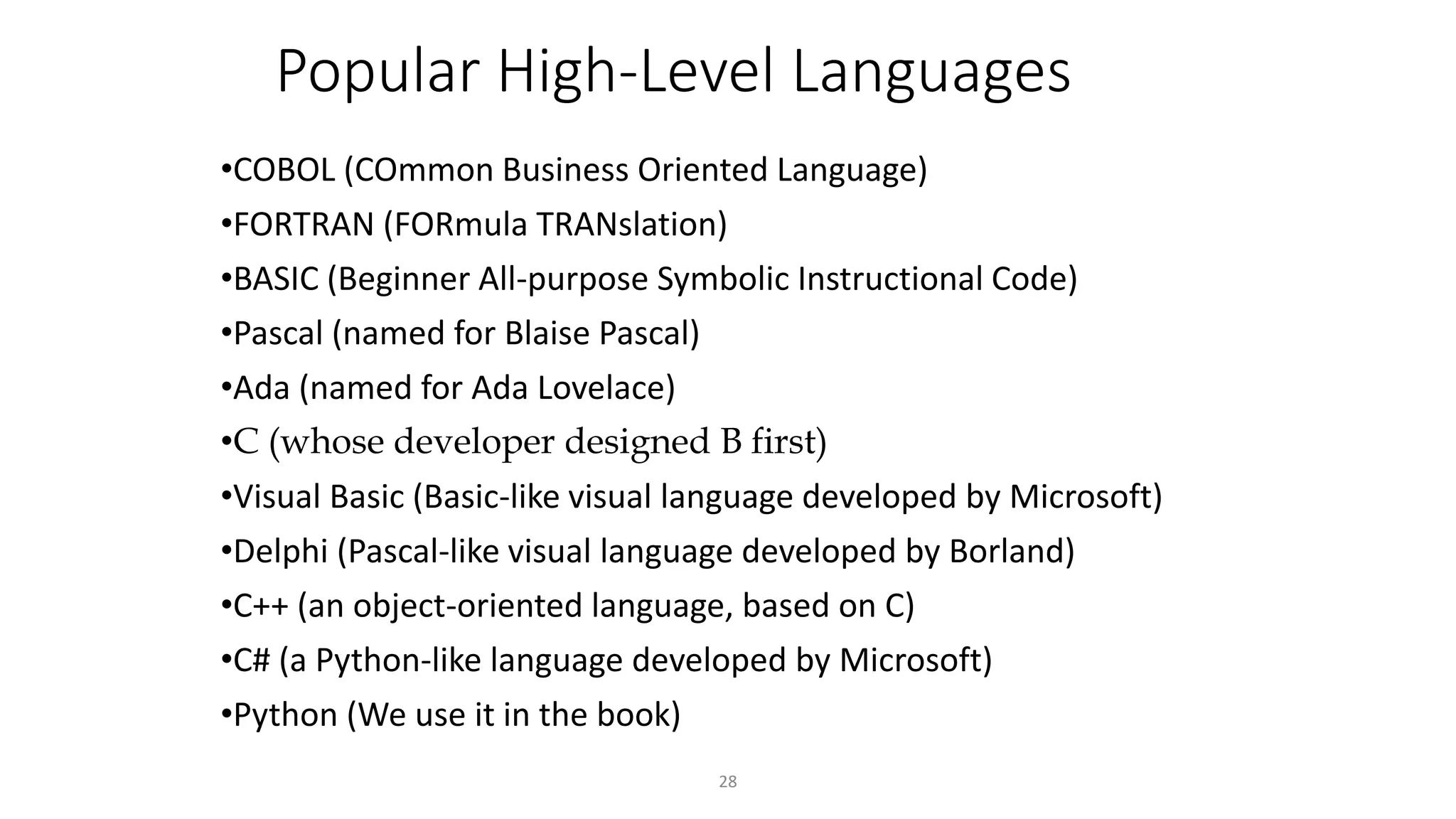 28
Popular High-Level Languages
•COBOL (COmmon Business Oriented Language)
•FORTRAN (FORmula TRANslation)
•BASIC (Beginner All-purpose Symbolic Instructional Code)
•Pascal (named for Blaise Pascal)
•Ada (named for Ada Lovelace)
•C (whose developer designed B first)
•Visual Basic (Basic-like visual language developed by Microsoft)
•Delphi (Pascal-like visual language developed by Borland)
•C++ (an object-oriented language, based on C)
•C# (a Python-like language developed by Microsoft)
•Python (We use it in the book)
 