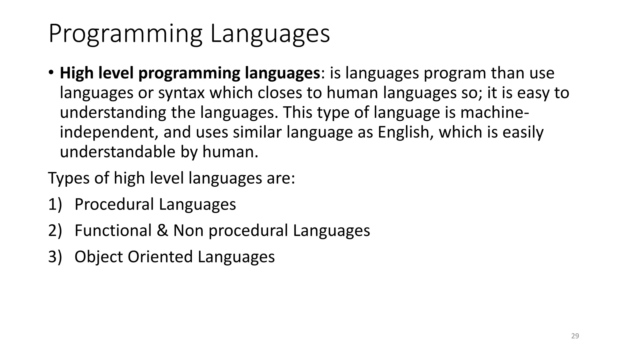 Programming Languages
• High level programming languages: is languages program than use
languages or syntax which closes to human languages so; it is easy to
understanding the languages. This type of language is machine-
independent, and uses similar language as English, which is easily
understandable by human.
Types of high level languages are:
1) Procedural Languages
2) Functional & Non procedural Languages
3) Object Oriented Languages
29
 