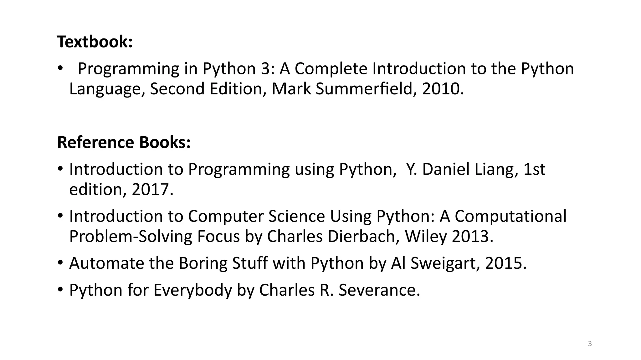 3
Textbook:
• Programming in Python 3: A Complete Introduction to the Python
Language, Second Edition, Mark Summerﬁeld, 2010.
Reference Books:
• Introduction to Programming using Python, Y. Daniel Liang, 1st
edition, 2017.
• Introduction to Computer Science Using Python: A Computational
Problem-Solving Focus by Charles Dierbach, Wiley 2013.
• Automate the Boring Stuff with Python by Al Sweigart, 2015.
• Python for Everybody by Charles R. Severance.
 