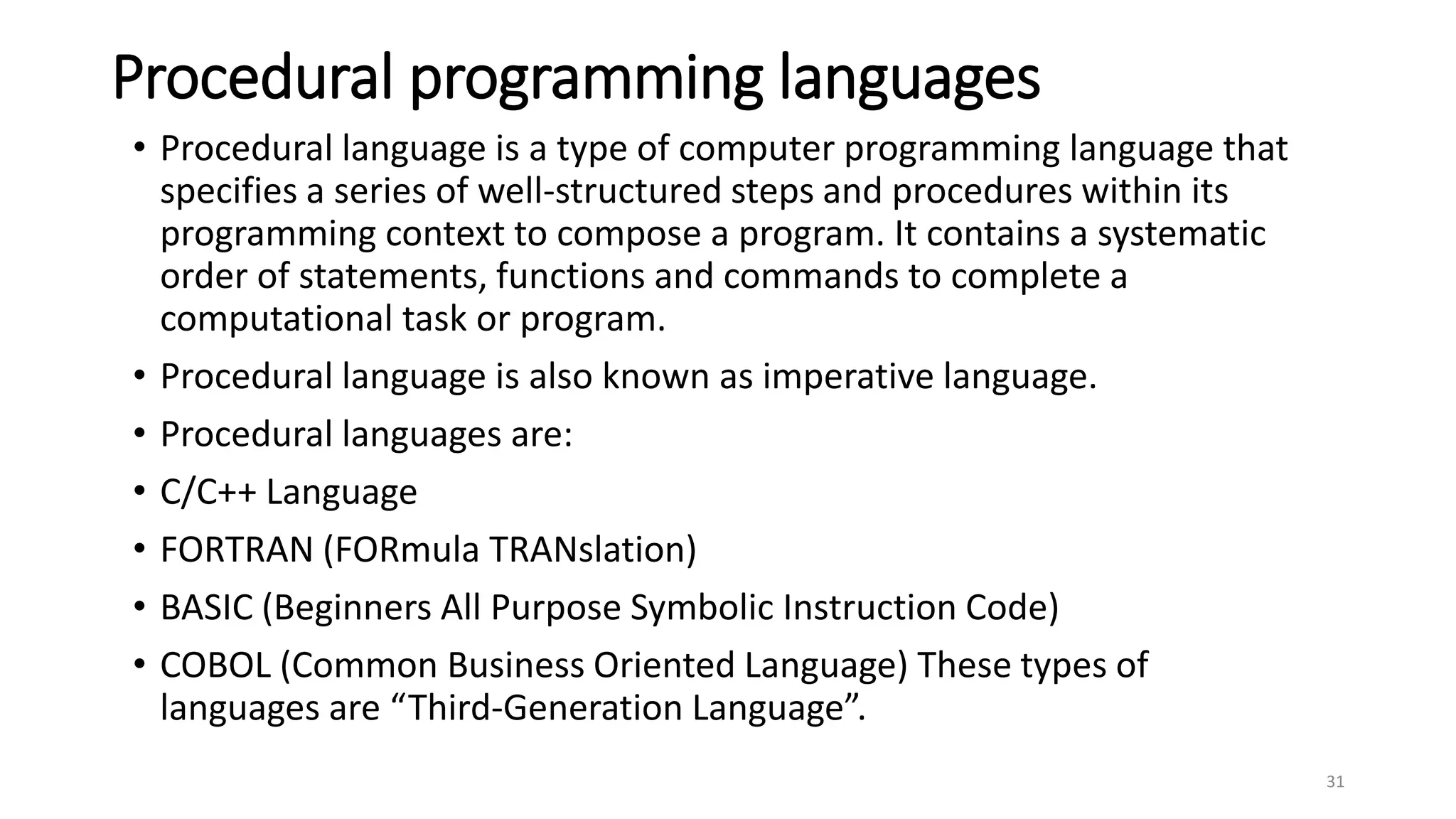 Procedural programming languages
• Procedural language is a type of computer programming language that
specifies a series of well-structured steps and procedures within its
programming context to compose a program. It contains a systematic
order of statements, functions and commands to complete a
computational task or program.
• Procedural language is also known as imperative language.
• Procedural languages are:
• C/C++ Language
• FORTRAN (FORmula TRANslation)
• BASIC (Beginners All Purpose Symbolic Instruction Code)
• COBOL (Common Business Oriented Language) These types of
languages are “Third-Generation Language”.
31
 