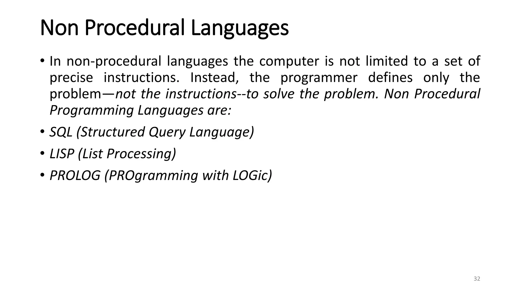 Non Procedural Languages
• In non-procedural languages the computer is not limited to a set of
precise instructions. Instead, the programmer defines only the
problem—not the instructions--to solve the problem. Non Procedural
Programming Languages are:
• SQL (Structured Query Language)
• LISP (List Processing)
• PROLOG (PROgramming with LOGic)
32
 