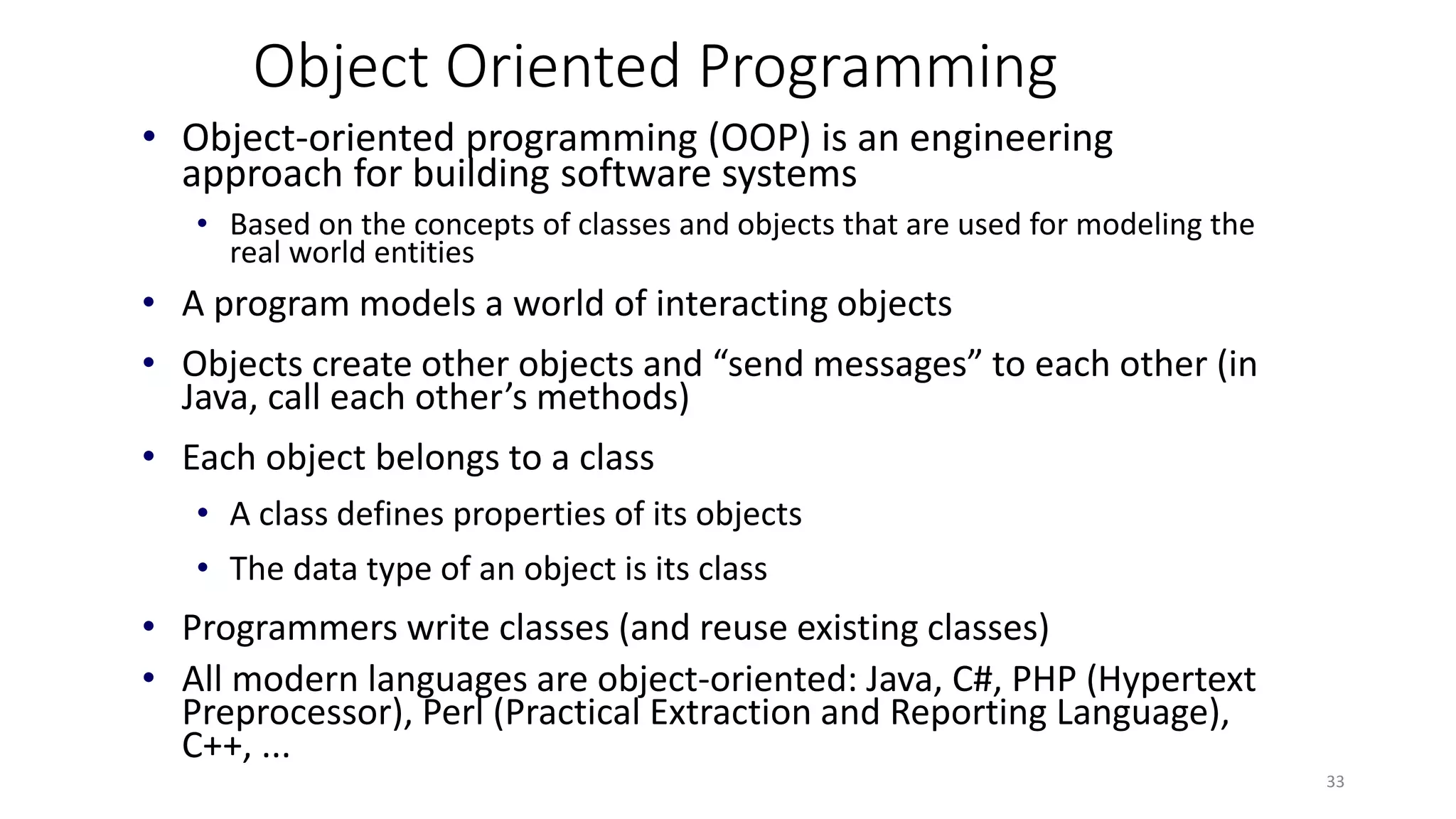 Object Oriented Programming
• Object-oriented programming (OOP) is an engineering
approach for building software systems
• Based on the concepts of classes and objects that are used for modeling the
real world entities
• A program models a world of interacting objects
• Objects create other objects and “send messages” to each other (in
Java, call each other’s methods)
• Each object belongs to a class
• A class defines properties of its objects
• The data type of an object is its class
• Programmers write classes (and reuse existing classes)
• All modern languages are object-oriented: Java, C#, PHP (Hypertext
Preprocessor), Perl (Practical Extraction and Reporting Language),
C++, ...
33
 