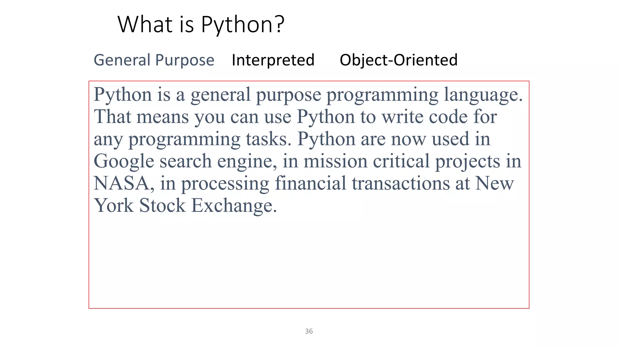 36
What is Python?
General Purpose Interpreted Object-Oriented
Python is a general purpose programming language.
That means you can use Python to write code for
any programming tasks. Python are now used in
Google search engine, in mission critical projects in
NASA, in processing financial transactions at New
York Stock Exchange.
 