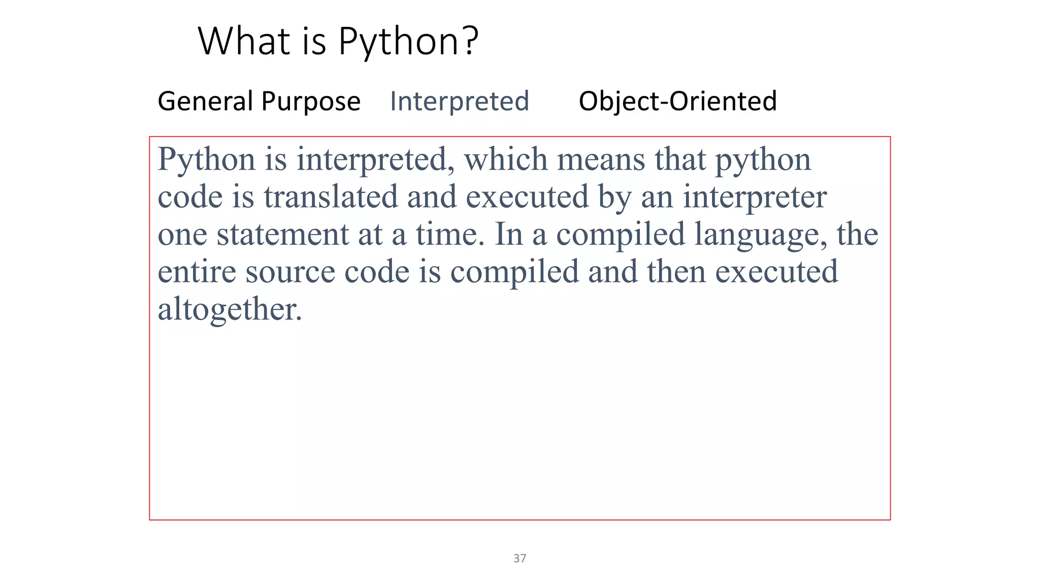 37
What is Python?
General Purpose Interpreted Object-Oriented
Python is interpreted, which means that python
code is translated and executed by an interpreter
one statement at a time. In a compiled language, the
entire source code is compiled and then executed
altogether.
 