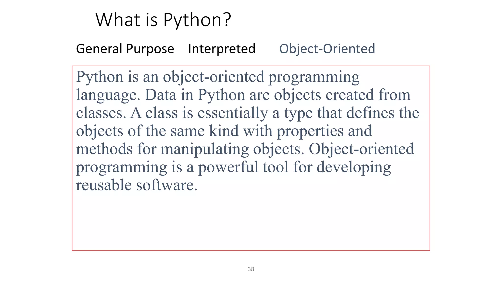 38
What is Python?
General Purpose Interpreted Object-Oriented
Python is an object-oriented programming
language. Data in Python are objects created from
classes. A class is essentially a type that defines the
objects of the same kind with properties and
methods for manipulating objects. Object-oriented
programming is a powerful tool for developing
reusable software.
 